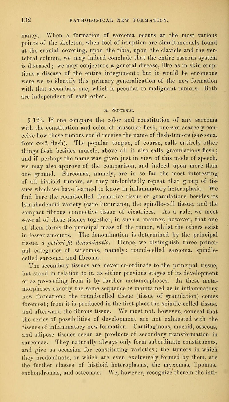 nancy. When a formation of sarcoma occurs at the most various points of the skeleton, when foci of irruption are simultaneously found at the cranial covering, upon the tibia, upon the clavicle and the ver- tebral column, we may indeed conclude that the entire osseous system is diseased; we may conjecture a general disease, like as in skin-erup- tions a disease of the entire integument; but it would be erroneous were we to identify this primary generalization of the new formation with that secondary one, which is peculiar to malignant tumors. Both are independent of each other. a. Sarcoma. § 123. If one compare the color and constitution of any sarcoma with the constitution and color of muscular flesh, one can scarcely con- ceive how these tumors could receive the name of flesh-tumors (sarcoma, from <rdpz, flesh). The popular tongue, of course, calls entirely other things flesh besides muscle, above all it also calls granulations flesh; and if perhaps the name was given just in view of this mode of speech, we may also approve of the comparison, and indeed upon more than one ground. Sarcomas, namely, are in so far the most interesting of all histioid tumors, as they undoubtedly repeat that group of tis- sues which we have learned to know in inflammatory heteroplasia. We find here the round-celled formative tissue of granulations besides its lymphadenoid variety (caro luxurians), the spindle-cell tissue, and the compact fibrous connective tissue of cicatrices. As a rule, we meet several of these tissues together, in such a manner, however, that one of them forms the principal mass of the tumor, whilst the others exist in lesser amounts. The denomination is determined by the principal tissue, a potiori fit denominatio. Hence, we distinguish three princi- pal categories of sarcomas, namely: round-celled sarcoma, spindle- celled sarcoma, and fibroma. The secondary tissues are never co-ordinate to the principal tissue, but stand in relation to it, as either previous stages of its development or as proceeding from it by further metamorphoses. In these meta- morphoses exactly the same sequence is maintained as in inflammatory new formation: the round-celled tissue (tissue of granulation) comes foremost; from it is produced in the first place the spindle-celled tissue, and afterward the fibrous tissue. We must not, however, conceal that the series of possibilities of development are not exhausted with the tissues of inflammatory new formation. Cartilaginous, mucoid, osseous, and adipose tissues occur as products of secondary transformation in sarcomas. They naturally always only form subordinate constituents, and give us occasion for constituting varieties; the tumors in which they predominate, or which are even exclusively formed by them, are the further classes of histioid heteroplasms, the myxomas, lipomas, enchondromas, and osteomas. We, however, recognize therein the inti-