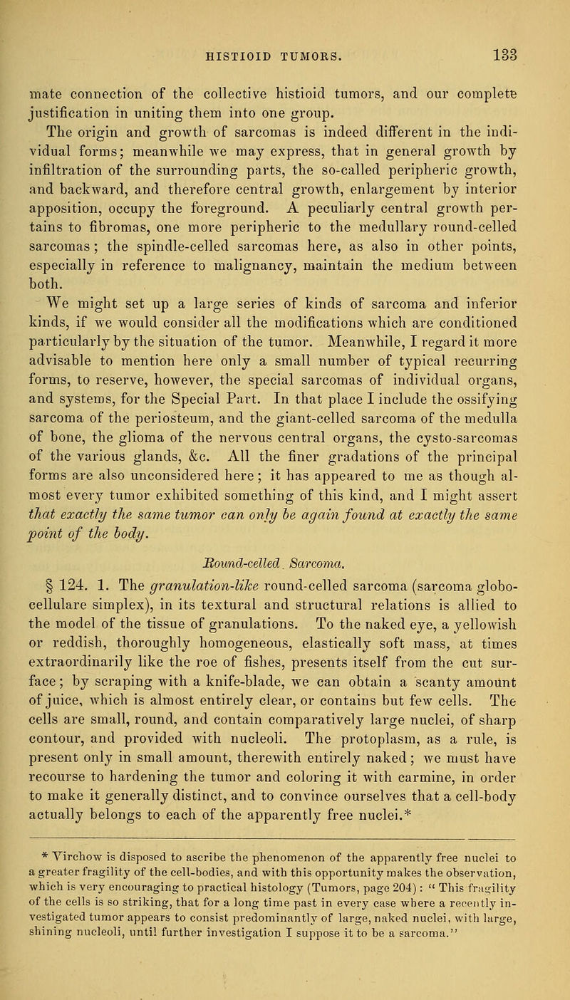mate connection of the collective histioid tumors, and our complete justification in uniting them into one group. The origin and growth of sarcomas is indeed different in the indi- vidual forms; meanwhile we may express, that in general growth by infiltration of the surrounding parts, the so-called peripheric growth, and backward, and therefore central growth, enlargement by interior apposition, occupy the foreground. A peculiarly central growth per- tains to fibromas, one more peripheric to the medullary round-celled sarcomas; the spindle-celled sarcomas here, as also in other points, especially in reference to malignancy, maintain the medium between both. We might set up a large series of kinds of sarcoma and inferior kinds, if we would consider all the modifications which are conditioned particularly by the situation of the tumor. Meanwhile, I regard it more advisable to mention here only a small number of typical recurring forms, to reserve, however, the special sarcomas of individual organs, and systems, for the Special Part. In that place I include the ossifying sarcoma of the periosteum, and the giant-celled sarcoma of the medulla of bone, the glioma of the nervous central organs, the cysto-sarcomas of the various glands, &c. All the finer gradations of the principal forms are also unconsidered here; it has appeared to me as though al- most every tumor exhibited something of this kind, and I might assert that exactly the same tumor can only he again found at exactly the same point of the body. Mound-celled. Sarcoma. § 124. 1. The granulation-like round-celled sarcoma (sarcoma globo- cellulare simplex), in its textural and structural relations is allied to the model of the tissue of granulations. To the naked eye, a yellowish or reddish, thoroughly homogeneous, elastically soft mass, at times extraordinarily like the roe of fishes, presents itself from the cut sur- face ; by scraping with a knife-blade, we can obtain a scanty amount of juice, which is almost entirely clear, or contains but few cells. The cells are small, round, and contain comparatively large nuclei, of sharp contour, and provided with nucleoli. The protoplasm, as a rule, is present only in small amount, therewith entirely naked; we must have recourse to hardening the tumor and coloring it with carmine, in order to make it generally distinct, and to convince ourselves that a cell-body actually belongs to each of the apparently free nuclei.* * Virchow is disposed to ascribe the phenomenon of the apparently free nuclei to a greater fragility of the cell-bodies, and with this opportunity makes the observation, which is very encouraging to practical histology (Tumors, page 204):  This fragility of the cells is so striking, that for a long time past in every case where a recently in- vestigated tumor appears to consist predominantly of large, naked nuclei, with large, shining nucleoli, until further investigation I suppose it to be a sarcoma.