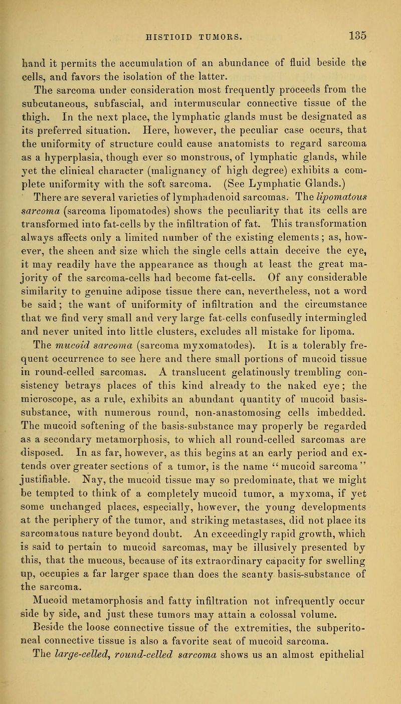 hand it permits the accumulation of an abundance of fluid beside the cells, and favors the isolation of the latter. The sarcoma under consideration most frequently proceeds from the subcutaneous, subfascial, and intermuscular connective tissue of the thigh. In the next place, the lymphatic glands must be designated as its preferred situation. Here, however, the peculiar case occurs, that the uniformity of structure could cause anatomists to regard sarcoma as a hyperplasia, though ever so monstrous, of lymphatic glands, while yet the clinical character (malignancy of high degree) exhibits a com- plete uniformity with the soft sarcoma. (See Lymphatic Glands.) There are several varieties of lymphadenoid sarcomas. The lipomatous sarcoma (sarcoma lipomatodes) shows the peculiarity that its cells are transformed into fat-cells by the infiltration of fat. This transformation always affects only a limited number of the existing elements; as, how- ever, the sheen and size which the single cells attain deceive the eye, it may readily have the appearance as though at least the great ma- jority of the sarcoma-cells had become fat-cells. Of any considerable similarity to genuine adipose tissue there can, nevertheless, not a word be said; the want of uniformity of infiltration and the circumstance that we find very small and very large fat-cells confusedly intermingled and never united into little clusters, excludes all mistake for lipoma. The mucoid sarcoma (sarcoma myxomatodes). It is a tolerably fre- quent occurrence to see here and there small portions of mucoid tissue in round-celled sarcomas. A translucent gelatinously trembling con- sistency betrays places of this kind already to the naked eye; the microscope, as a rule, exhibits an abundant quantity of mucoid basis- substance, with numerous round, non-anastomosing cells imbedded. The mucoid softening of the basis-substance may properly be regarded as a secondary metamorphosis, to which all round-celled sarcomas are disposed. In as far, however, as this begins at an early period and ex- tends over greater sections of a tumor, is the name mucoid sarcoma justifiable. Nay, the mucoid tissue may so predominate, that we might be tempted to think of a completely mucoid tumor, a myxoma, if yet some unchanged places, especially, however, the young developments at the periphery of the tumor, and striking metastases, did not place its sarcomatous nature beyond doubt. An exceedingly rapid growth, which is said to pertain to mucoid sarcomas, may be illusively presented by this, that the mucous, because of its extraordinary capacity for swelling up, occupies a far larger space than does the scanty basis-substance of the sarcoma. Mucoid metamorphosis and fatty infiltration not infrequently occur side by side, and just these tumors may attain a colossal volume. Beside the loose connective tissue of the extremities, the subperito- neal connective tissue is also a favorite seat of mucoid sarcoma. The large-celled, round-celled sarcoma shows us an almost epithelial