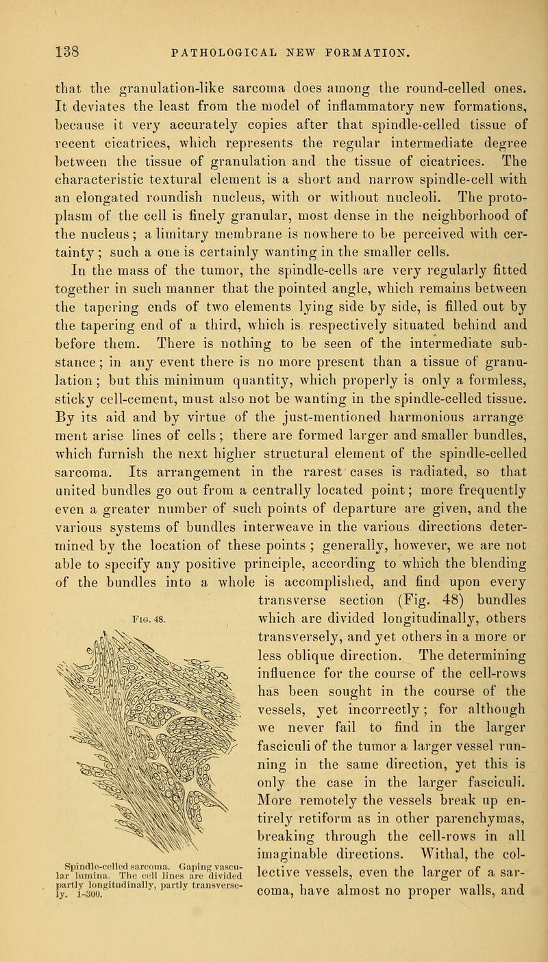 that the granulation-like sarcoma does among the round-celled ones. It deviates the least from the model of inflammatory new formations, because it very accurately copies after that spindle-celled tissue of recent cicatrices, which represents the regular intermediate degree between the tissue of granulation and the tissue of cicatrices. The characteristic textural element is a short and narrow spindle-cell with an elongated roundish nucleus, with or without nucleoli. The proto- plasm of the cell is finely granular, most dense in the neighborhood of the nucleus; a limitary membrane is nowhere to be perceived with cer- tainty ; such a one is certainly wanting in the smaller cells. In the mass of the tumor, the spindle-cells are very regularly fitted together in such manner that the pointed angle, which remains between the tapering ends of two elements lying side by side, is filled out by the tapering end of a third, which is respectively situated behind and before them. There is nothing to be seen of the intermediate sub- stance ; in any event there is no more present than a tissue of granu- lation ; but this minimum quantity, which properly is only a formless, sticky cell-cement, must also not be wanting in the spindle-celled tissue. By its aid and by virtue of the just-mentioned harmonious arrange ment arise lines of cells; there are formed larger and smaller bundles, which furnish the next higher structural element of the spindle-celled sarcoma. Its arrangement in the rarest cases is radiated, so that united bundles go out from a centrally located point; more frequently even a greater number of such points of departure are given, and the various systems of bundles interweave in the various directions deter- mined by the location of these points ; generally, however, we are not able to specify any positive principle, according to which the blending of the bundles into a whole is accomplished, and find upon every transverse section (Fig. 48) bundles fig. 48. which are divided longitudinally, others transversely, and yet others in a more or less oblique direction. The determining influence for the course of the cell-rows has been sought in the course of the vessels, yet incorrectly; for although we never fail to find in the larger fasciculi of the tumor a larger vessel run- ning in the same direction, yet this is only the case in the larger fasciculi. More remotely the vessels break up en- tirely retiform as in other parenchymas, breaking through the cell-rows in all imaginable directions. Withal, the col- Spindle-celledsarcoma. Gaping vascu- i .• i . i i r lar lumina. The ceil lines are divided lective vessels, even the larger of a sar- fr^oonKitl,,H'iaIly'I,art'y trasvors^ coma, have almost no proper walls, and