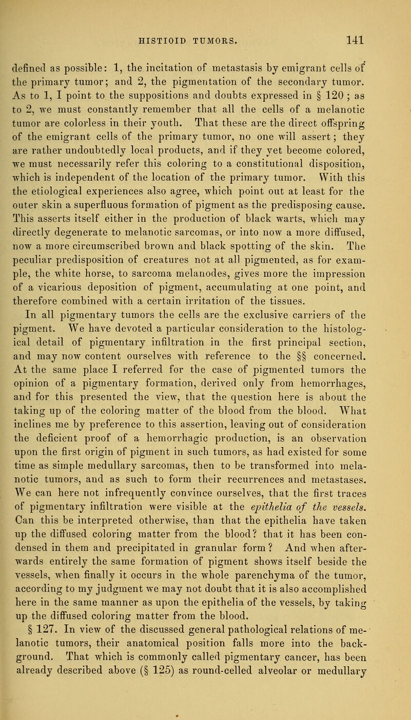 defined as possible: 1, the incitation of metastasis by emigrant cells of the primary tumor; and 2, the pigmentation of the secondary tumor. As to 1, I point to the suppositions and doubts expressed in § 120 ; as to 2, we must constantly remember that all the cells of a melanotic tumor are colorless in their youth. That these are the direct offspring of the emigrant cells of the primary tumor, no one will assert; they are rather undoubtedly local products, and if they yet become colored, we must necessarily refer this coloring to a constitutional disposition, which is independent of the location of the primary tumor. With this the etiological experiences also agree, which point out at least for the outer skin a superfluous formation of pigment as the predisposing cause. This asserts itself either in the production of black warts, which may directly degenerate to melanotic sarcomas, or into now a more diffused, now a more circumscribed brown and black spotting of the skin. The peculiar predisposition of creatures not at all pigmented, as for exam- ple, the white horse, to sarcoma melanodes, gives more the impression of a vicarious deposition of pigment, accumulating at one point, and therefore combined with a certain irritation of the tissues. In all pigmentary tumors the cells are the exclusive carriers of the pigment. We have devoted a particular consideration to the histolog- ical detail of pigmentary infiltration in the first principal section, and may now content ourselves with reference to the §§ concerned. At the same place I referred for the case of pigmented tumors the opinion of a pigmentary formation, derived only from hemorrhages, and for this presented the view, that the question here is about the taking up of the coloring matter of the blood from the blood. What inclines me by preference to this assertion, leaving out of consideration the deficient proof of a hemorrhagic production, is an observation upon the first origin of pigment in such tumors, as had existed for some time as simple medullary sarcomas, then to be transformed into mela- notic tumors, and as such to form their recurrences and metastases. We can here not infrequently convince ourselves, that the first traces of pigmentary infiltration were visible at the epithelia of the vessels. Can this be interpreted otherwise, than that the epithelia have taken up the diffused coloring matter from the blood? that it has been con- densed in them and precipitated in granular form ? And when after- wards entirely the same formation of pigment shows itself beside the vessels, when finally it occurs in the whole parenchyma of the tumor, according to my judgment we may not doubt that it is also accomplished here in the same manner as upon the epithelia of the vessels, by taking up the diffused coloring matter from the blood. § 127. In view of the discussed general pathological relations of me- lanotic tumors, their anatomical position falls more into the back- ground. That which is commonly called pigmentary cancer, has been already described above (§ 125) as round-celled alveolar or medullary