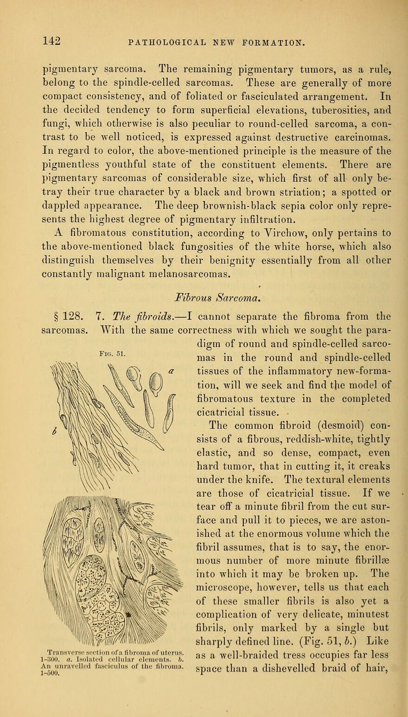 pigmentary sarcoma. The remaining pigmentary tumors, as a rule, belong to the spindle-celled sarcomas. These are generally of more compact consistency, and of foliated or fasciculated arrangement. In the decided tendency to form superficial elevations, tuberosities, and fungi, which otherwise is also peculiar to round-celled sarcoma, a con- trast to be well noticed, is expressed against destructive carcinomas. In regard to color, the above-mentioned principle is the measure of the pigmentless youthful state of the constituent elements. There are pigmentary sarcomas of considerable size, which first of all only be- tray their true character by a black and broAvn striation; a spotted or dappled appearance. The deep brownish-black sepia color only repre- sents the highest degree of pigmentary infiltration. A fibromatous constitution, according to Virchow, only pertains to the above-mentioned black fungosities of the white horse, which also distinguish themselves by their benignity essentially from all other constantly malignant melanosarcomas. Fibrous Sarcoma. § 128. 7. The fibroids.—I cannot separate the fibroma from the sarcomas. With the same correctness with which we sought the para- digm of round and spindle-celled sarco- mas in the round and spindle-celled tissues of the inflammatory new-forma- tion, will we seek and find the model of fibromatous texture in the completed cicatricial tissue. The common fibroid (desmoid) con- sists of a fibrous, reddish-white, tightly elastic, and so dense, compact, even hard tumor, that in cutting it, it creaks under the knife. The textural elements are those of cicatricial tissue. If we tear off a minute fibril from the cut sur- face and pull it to pieces, we are aston- ished at the enormous volume which the fibril assumes, that is to say, the enor- mous number of more minute fibrillse into which it may be broken up. The microscope, however, tells us that each of these smaller fibrils is also yet a complication of very delicate, minutest fibrils, only marked by a single but sharply defined line. (Fig. 51, b.) Like J^TZ^^uSzr^n^  a well-braided tress occupies far less wH)o.nravelled fasciculus of thc fibroma- space than a dishevelled braid of hair,