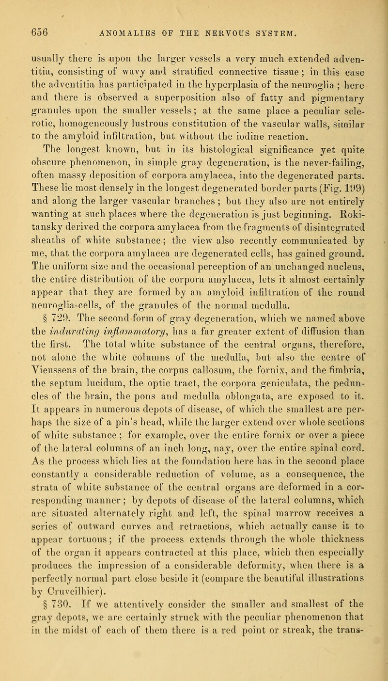 usually there is upon the larger vessels a very much extended adven- titia, consisting of wavy and stratified connective tissue; in this case the adventitia has participated in the hyperplasia of the neuroglia ; here and there is observed a superposition also of fatty and pigmentary granules upon the smaller vessels; at the same place a peculiar scle- rotic, homogeneously lustrous constitution of the vascular walls, similar to the amyloid infiltration, hut without the iodine reaction. The longest known, hut in its histological significance yet quite obscure phenomenon, in simple gray degeneration, is the never-failing, often massy deposition of corpora amylacea, into the degenerated parts. These lie most densely in the longest degenerated border parts (Fig. 1U9) and along the larger vascular branches ; but they also are not entirely wanting at such places where the degeneration is just beginning. Roki- tansky derived the corpora amylacea from the fragments of disintegrated sheaths of white substance; the view also recently communicated by me, that the corpora amylacea are degenerated cells, ha,s gained ground. The uniform size and the occasional perception of an unchanged nucleus, the entire distribution of the corpora amylacea, lets it almost certainly appear that they are formed by an amyloid infiltration of the round neuroglia-cells, of the granules of the normal medulla. § 729. The second form of gray degeneration, which we named above the indurating inflammatory, has a far greater extent of diffusion than the first. The total white substance of the central organs, therefore, not alone the white columns of the medulla, but also the centre of Vieussens of the brain, the corpus callosum, the fornix, and the fimbria, the septum lucidum, the optic tract, the corpora geniculata, the pedun- cles of the brain, the pons and medulla oblongata, are exposed to it. It appears in numerous depots of disease, of which the smallest are per- haps the size of a pin's head, while the larger extend over whole sections of white substance ; for example, over the entire fornix or over a piece of the lateral columns of an inch long, nay, over the entire spinal cord. As the process which lies at the foundation here has in the second place constantly a considerable reduction of volume, as a consequence, the strata of white substance of the central organs are deformed in a cor- responding manner; by depots of disease of the lateral columns, which are situated alternately right and left, the spinal marrow receives a series of outward curves and retractions, which actually cause it to appear tortuous; if the process extends through the whole thickness of the organ it appears contracted at this place, which then especially produces the impression of a considerable deformity, when there is a perfectly normal part close beside it (compare the beautiful illustrations by Oruveilhier). § 730. If we attentively consider the smaller and smallest of the gray depots, we are certainly struck with the peculiar phenomenon that in the midst of each of them there is a red point or streak, the trans-