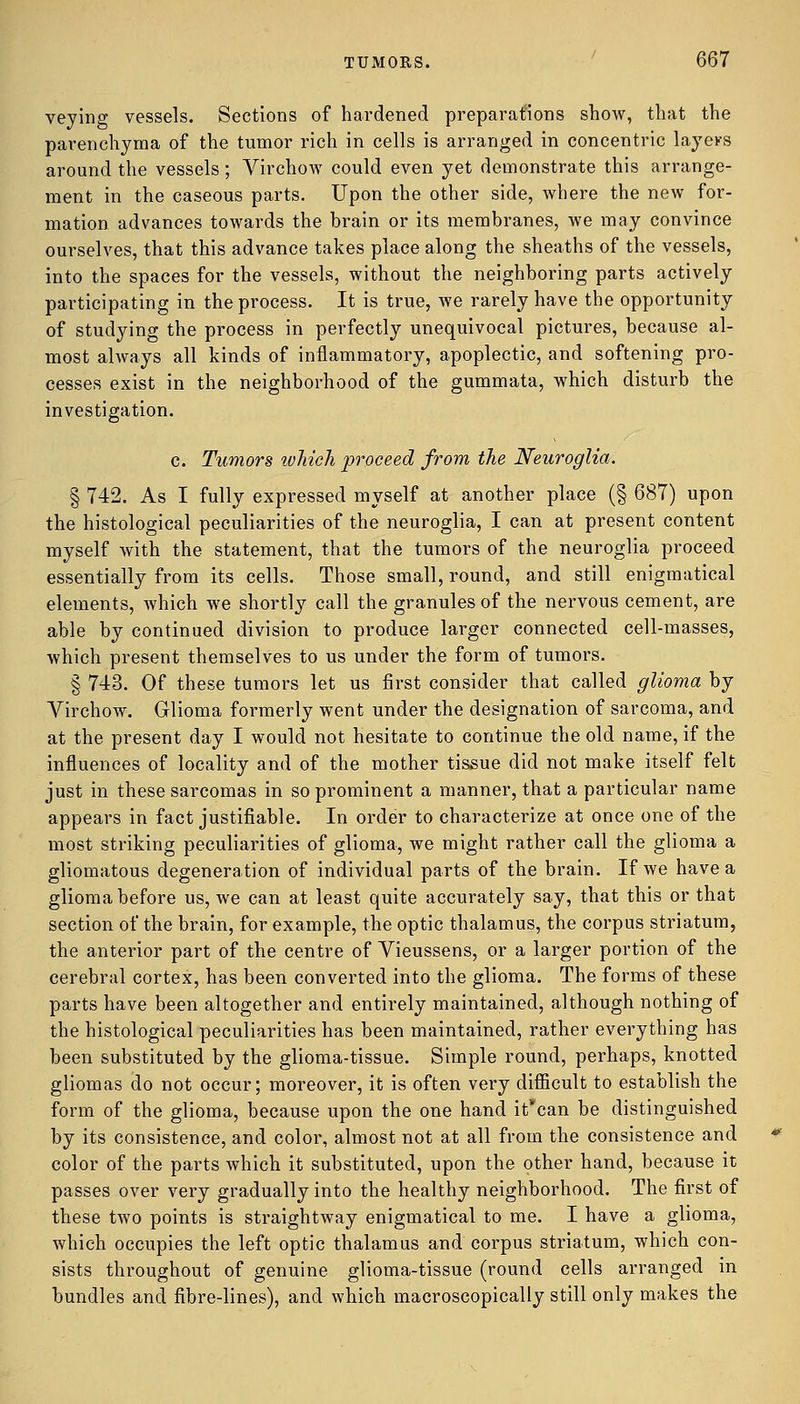 veying vessels. Sections of hardened preparations show, that the parenchyma of the tumor rich in cells is arranged in concentric layers around the vessels ; Virchow could even yet demonstrate this arrange- ment in the caseous parts. Upon the other side, where the new for- mation advances towards the brain or its membranes, we may convince ourselves, that this advance takes place along the sheaths of the vessels, into the spaces for the vessels, without the neighboring parts actively participating in the process. It is true, we rarely have the opportunity of studying the process in perfectly unequivocal pictures, because al- most always all kinds of inflammatory, apoplectic, and softening pro- cesses exist in the neighborhood of the gummata, which disturb the investigation. c. Tumors which proceed from the Neuroglia. § 742. As I fully expressed myself at another place (§ 687) upon the histological peculiarities of the neuroglia, I can at present content myself with the statement, that the tumors of the neuroglia proceed essentially from its cells. Those small, round, and still enigmatical elements, which we shortly call the granules of the nervous cement, are able by continued division to produce larger connected cell-masses, which present themselves to us under the form of tumors. § 743. Of these tumors let us first consider that called glioma by Virchow. Glioma formerly went under the designation of sarcoma, and at the present day I would not hesitate to continue the old name, if the influences of locality and of the mother tissue did not make itself felt just in these sarcomas in so prominent a manner, that a particular name appears in fact justifiable. In order to characterize at once one of the most striking peculiarities of glioma, we might rather call the glioma a gliomatous degeneration of individual parts of the brain. If we have a glioma before us, we can at least quite accurately say, that this or that section of the brain, for example, the optic thalamus, the corpus striatum, the anterior part of the centre of Vieussens, or a larger portion of the cerebral cortex, has been converted into the glioma. The forms of these parts have been altogether and entirely maintained, although nothing of the histological peculiarities has been maintained, rather everything has been substituted by the glioma-tissue. Simple round, perhaps, knotted gliomas do not occur; moreover, it is often very difficult to establish the form of the glioma, because upon the one hand it'can be distinguished by its consistence, and color, almost not at all from the consistence and color of the parts which it substituted, upon the other hand, because it passes over very gradually into the healthy neighborhood. The first of these two points is straightway enigmatical to me. I have a glioma, which occupies the left optic thalamus and corpus striatum, which con- sists throughout of genuine glioma-tissue (round cells arranged in bundles and fibre-lines), and which macroscopically still only makes the