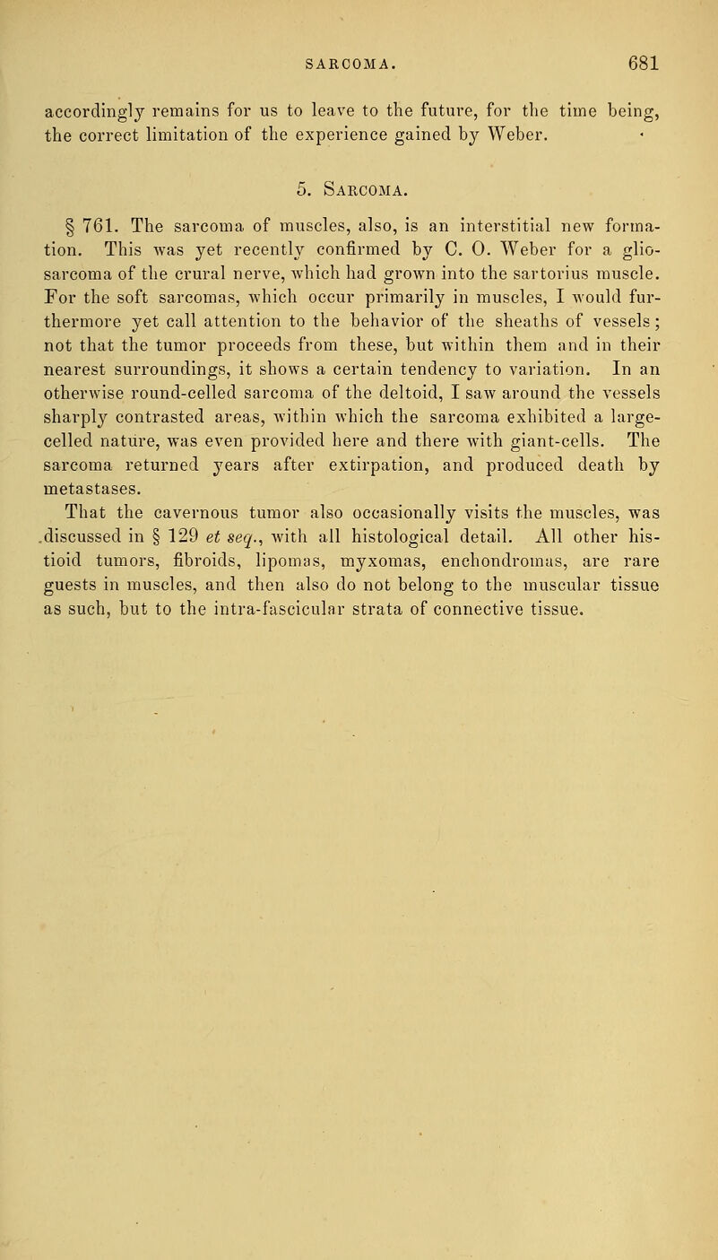 accordingly remains for us to leave to the future, for the time being, the correct limitation of the experience gained by Weber. 5. Sarcoma. § 761. The sarcoma of muscles, also, is an interstitial new forma- tion. This Avas yet recently confirmed by CO. Weber for a glio- sarcoma of the crural nerve, which had grown into the sartorius muscle. For the soft sarcomas, which occur primarily in muscles, I would fur- thermore yet call attention to the behavior of the sheaths of vessels ; not that the tumor proceeds from these, but within them and in their nearest surroundings, it shows a certain tendency to variation. In an otherwise round-celled sarcoma of the deltoid, I saw around the vessels sharply contrasted areas, within which the sarcoma exhibited a large- celled nature, was even provided here and there with giant-cells. The sarcoma returned years after extirpation, and produced death by metastases. That the cavernous tumor also occasionally visits the muscles, was ,discussed in § 129 et seq., with all histological detail. All other his- tioid tumors, fibroids, lipomas, myxomas, enchondromus, are rare guests in muscles, and then also do not belong to the muscular tissue as such, but to the intra-fascicular strata of connective tissue.