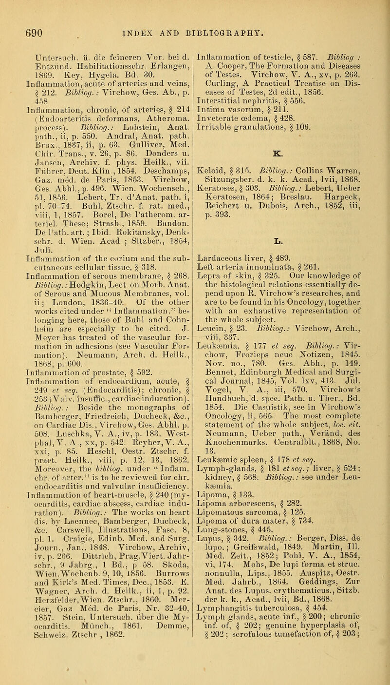 Untersuch. ii. die feineren Vor. bei d. Entzund. Habilitationsschr. Erlangen, 1869. Key, Hygeia. Bd. 30. Inflammation, acute of arteries and veins, I 212. Bibiiog.: Virchow, Ges. Ab., p. 458 Inflammation, chronic, of arteries, § 214 (Endoarteritis deformans, Atheroma, process). Bibiiog.: Lobstein, Anat. path., ii, p. 550. Andral, Anat. path. Brux., 1837, ii, p. 63. Gulliver, Med. Chir. Trans., v. 26, p. 86. Donders u. Janse'n, Archiv. f. phys. Heilk., vii. Fuhrer, Deut. Klin., 1854. Deschamps, Gaz. med. de Paris, 1853. Virchow, Ges. Abhl.,p. 496. Wien. Wochensch., 51, 1856. Lebert, Tr. d'Anat. path, i, pi. 70-74. Buhl, Ztschr. f. rat. med., viii, 1, 1857. Borel, De Patherom. ar- teriel. These; Strasb., 1859. Bandon. De Path. art. ; Ibid. Rokitansky, Denk- schr. d. Wien. Acad. ; Sitzbe'r., 1854, Juli. Inflammation of the cerium and the sub- cutaneous cellular tissue, \ 318, Inflammation of serous membrane, \ 268. Bibiiog. .-Hodgkin, Lect on Morb. Anat. of Serous and Mucous Membranes, vol. ii; London, 1836-40. Of the other works cited under  Inflammation, be- longing here, those of Buhl and Cohn- heim are especially to be cited. J. Meyer has treated of the vascular for- mation in adhesions (see Vascular For- mation). Neumann, Arch. d. Heilk., 1868, p. 600. Inflammation of prostate, \ 592. Inflammation of endocardium, acute, \ 249 et seq. (Endocarditis); chronic, | •253 (Val v. insuflac., cardiac induration). Bibiiog.: Beside the monographs of Bamberger, Friedreich, Ducheck, &c, on Cardiac Dis., Virchow, Ges. Abhl. p. 508. Luschka, V. A., iv, p. 183. West- phal, V. A., sx, p. 542. Reyher, V. A., xxi, p. 85. Heschl, Oestr. Ztschr. f. pract. Heilk., viii, p. 12, 13, 1862. Moreover, the bibiiog. under  Inflam. chr. of arter. is to be reviewed for chr. endocarditis and valvular insufliciency. Inflammation of heart-muscle, \ 240 (my- ocarditis, cardiac abscess, cardiac indu- ration). Bibiiog.: The works on heart dis. by Laennec, Bamberger, Ducheck, &c. Carswell, Illustrations, Fasc. 8, pi. 1. Craigie, Edinb. Med. and Surg. Journ., Jan., 1848. Virchow, Archiv, iv, p. 266. Dittrich, Prag.Viert. Jahr- schr., 9 Jahrg., 1 Bd., p 58. Skoda, Wien.Wochenb. 9, 10, 1856. Burrows and Kirk's Med. Times, Dec, 1853. E. Wagner, Arch. d. Heilk., ii, 1, p. 92. Hcrzfelder,Wien. Ztschr., 1860. Mer- cier, Gaz Med. de Paris, Nr. 32-40, 1857. Stein, Untersuch. tiber die My- ocarditis. Munch., 1861. Demme, Schweiz. Ztschr , 1862. Inflammation of testicle, \ 587. Bibiiog : A. Cooper, The Formation and Diseases of Testes. Virchow, V. A., xv, p. 263. Curling, A Practical Treatise on Dis- eases of Testes, 2d edit., 1856. Interstitial nephritis, \ 556. Intima vasorum, \ 211. Inveterate oedema, \ 428. Irritable granulations, \ 106. Keloid, \ 315. Bibiiog.: Collins Warren, Sitzungsber. d. k. k. Acad., lvii, 1868. Keratoses, \ 303. Bibiiog.: Lebert, Ueber Keratosen, 1864; Breslau. Harpeck, Beichert u. Dubois, Arch., 1852, iii, p. 393. Lardaceous liver, \ 489. Left arteria innominata, \ 261. Lepra of skin, \ 325. Our knowledge of the histological relations essentially de- pend upon R. Virchow's researches, and are to be found in his Oncology, together with an exhaustive representation of the whole subject. Leucin, \ 23. Bibiiog.: Virchow, Arch., viii, 337. Leukaemia, $ 177 et seq. Bibiiog.: Vir- chow, Frorieps neue Notizen, 1845. Nov. no., 780. Ges. Abh., p. 149. Bennet, Edinburgh Medical and Surgi- cal Journal, 1845, Vol. lxv, 413. Jul. Vogel, V. A., iii, 570. Virchow's Handbuch,d. spec. Path. u. Ther., Bd. 1854. Die Casuistik, see in Virchow's Oncology, ii, 565. The most complete statement of the whole subject, loc. eit. Neumann, Ueber path., Verand, des Knochenmarks. Centralblt., 1868, No. 13. Leuksemic spleen, \ 178 et seq. Lymph-glands, \ 181 etseq.; liver, \ 524; kidney, \ 568. Bibiiog.: see under Leu- kaemia. Lipoma, \ 133. Lipoma arborescens, \ 282. Lipomatous sarcoma, \ 125. Lipoma of dura mater, \ 734. Lung-stones, $ 445. Lupus, \ 342. Bibiiog.: Berger, Diss, de lupo. ; Greifswald, 1849. Martin, 111. Med. Zeit., 1852; Pohl, V. A., 1854, vi, 174. Mohs, De lupi forma et struc. nonnulla, Lips., 1855. Auspitz, Oestr. Med. Jahrb., 1864. Geddings, Zur Anat. des Lupus, erythematous., Sitzb. der k. k., Acad., lvii, Bd., 1868. Lymphangitis tuberculosa, \ 454. Lymph glands, acute inf., \ 200; chronic inf. of, \ 202; genuine hyperplasia of, I 202 ; scrofulous tumefaction of, \ 203 ;
