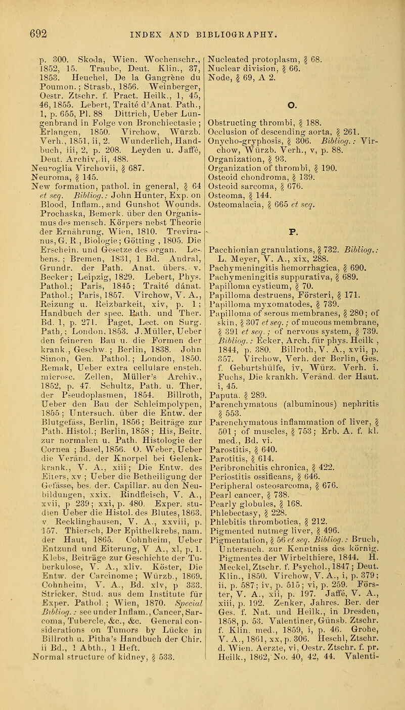 p. 300. Skoda, Wien. Woehensehr., 1852, 15. Traube, Deut. Klin., 37, 1853. Heuchel, De la Gangrene du Poumon.; Strasb., 1856. Weinberger, Oestr. Ztschr. f. Praet. Heilk., 1, 45, 46,1855. Lebert, Traite d'Anat. Path., 1, p. 655, PI. 88 Dittrich, Ueber Lun- genbrand in Folge von Bronchiectasie ; Erlangen, 1850. Virehow, Wurzb. Verh.^ 1851, ii, 2. Wunderlich, Hand- buch, iii, 2, p. 208. Leyden u. Jaffe, Deut. Archiv, ii, 488. Neuroglia Virchovii, \ 687. Neuroma, \ 145. New formation, pathol. in general, \ 64 et seq. Bibliog.: John Hunter, Exp. on Blood, Inflam.,and Gunshot Wounds. Prochaska, Bemerk. liber den Organis- musdcs mensch. Kb'rpers nebst Theorie der Ernahrung, Wien, 1810. Trevira- nus, G. R., Biologie; Gotting , 1805. Die Erschein. und Gesetze des organ. Le-. bens. ; Bremen, 1831, 1 Bd. Andral, Grundr. der Path. Anat. ubers. v. Becker; Leipzig, 1829. Lebert, Phys. Pathol.; Paris, 1845; Traite ddnat. Pathol.; Paris, 1857. Virehow, V. A., Reizung u. Reizbarkeit, xiv, p. 1 ; Handbueh der spec. Bath, und Ther. Bd. 1, p. 271. Paget, Lect. on Surg. Path,; London, 1853. J.Miiller, Ueber den feineren Bau u. die Eormen der krank., Geschw. ; Berlin, 1838. John Simon, Gen. Pathol.; London, 1850. Remak, Ueber extra cellulare ensteh. microsc. Zellen, Muller's Archiv., 1852, p. 47. Schultz, Path. u. Ther. der Pseudoplasmen, 1854. Billroth, Ueber den Bau der Schleimpolypen, 1855; Untersuch. iiber die Entw. der Blutgefass, Berlin, 1856; Beitrage zur Path. Histol.; Berlin, 1858 ; His, Beitr. zur normalen u. Path. Histologie der Cornea ; Basel, 1856. O. Weber, Ueber die Verand. der Knorpel bei Gelenk- krank., V. A., xiii ; Die Entw. des Eiters, xv ; Ueber die Betheiligung der Geiasse, bes. der. Capillar, au den Neu- bildungen, xxix. Rindfleisch, V. A., xvii, p 239; xxi, p. 480. Exper. stu- dien Ueber die Histol. des Blutes, 1863. v. Recklinghausen, V. A., xxviii, p. 157. Thiersch, Der Epithelkrebs, nam. der Haut, 1865. Cohnheim, Ueber Entzund und Eiterung, V A., xl, p. 1. Klebs, Beitrage zur Geschichte der Tu- ber ku lose, V. A., xliv. Kb'ster, Die Entw. der Carcinome ; Wiirzb., 1869. Cohnheim, V. A., Bd. xlv, p 333. Strieker, Stud, aus dem Institute fur Exper. Pathol. ; Wien, 1870. Special Bibliog.: see under Inflam., Cancer, Sar- coma, Tubercle, &c, &c. General con- siderations on Tumors by Liicke in Billroth u. Pitha's Handbueh der Chir. ii Bd., 1 Abth., 1 Heft. Normal structure of kidney, \ 533. Nucleated protoplasm, Nuclear division, \ 66. Node, I 69, A 2. 68. Obstructing thrombi, \ 188. Occlusion of descending aorta, \ 261. Onycho-gryphosis, \ 306. Bibliog.: Vir- ehow, Wiirzb. Verh., v, p. 88. Organization, \ 93. Organization of thrombi, \ 190. Osteoid chondroma, \ 139. Osteoid sarcoma, \ 676. Osteoma, g 144. Osteomalacia, \ 665 et seq. P. Pacchionian granulations, \ 732. Bibliog.: L. Meyer, V. A., xix, 288. Pachymeningitis hemorrhagica, $ 690. Pachymeningitis suppurativa, \ 689. Papilloma cysticum, \ 70. Papilloma destruens, Eorsteri, \ 171. Papilloma myxomatodes, \ 739. Papilloma of serous membranes, \ 280; of skin, \ 307 etseq.; of mucous membrane, | 391 et seq.; of nervous system, \ 739. Bibliog.: Ecker, Arch, fiir phys. Heilk , 1844, p. 380. Billroth, V. A., xvii, p. 357. Virehow, Verh. der Berlin, Ges. f. Geburtshiilfe, iv, Wiirz. Verh. i. Fuchs, Die krankh. Verand. der Haut. i, 45. Paputa. I 289. Parenchymatous (albuminous) nephritis I 553. Parenchvmatous inflammation of liver, $ 501 ; of muscles, \ 753; Erb. A. f. kl. med., Bd. vi. Parostitis, \ 640. Parotitis, \ 614. Peribronchitis chronica, \ 422. Periostitis ossificans, \ 646. Peripheral osteosarcoma, \ 676. Pearl cancer, $ 738. Pearly globules, \ 168. Phlebectasy, \ 228. Phlebitis thrombotic^, \ 212. Pigmented nutmeg liver, £ 496. Pigmentation, \ 56etseq. Bibliog.: Bruch, Untersuch. zur Kenntniss des kornig. Pigmentesder Wirbelthiere, 1844. H. Meckel, Ztschr. f. Psychol., 1847 ; Deut. Klin., 1850. Virehow, V. A., i, p. 379; ii, p. 587; iv, p. 515; vi, p. 259. Fors- ter, V. A., xii, p. 197. Jaffe, V. A., xiii, p. 192. Zenker, Jahres. Ber. der Ges. f. Nat. und Heilk., in Dresden, 1858, p. 53. Valentiner, Giinsb. Ztschr. f. Klin, med., 1859, i, p. 46. Grohe, V. A., 1861, xx, p. 306. Heschl, Ztschr. d. Wien. Aerzte, vi, Oestr. Ztschr. f. pr. Heilk., 1862, No. 40, 42, 44. Valenti-