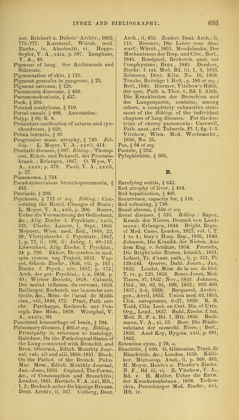 ner, Reichert u. Dubois' Archiv., 1862, 778-777. Kussmaul, Wiirzb. med. Ztschr., iv, Abschmitt, vi. Hoppe- Seyler, V. A., xxix, p. 597. Langhans, V. A., 49. Pigment of lung. See Anthracosis and Siderosis. Pigmentation of skin, \ 126. Pigment granules in gangrene, \ 23. Pigment sarcoma, \ 126. Pneumonia dissecans, \ 456. Pneumonokoniosis, \ 457. Pock, \ 295. Pointed condyloma, \ 310. Portal canals, § 488. Annotation.' Polyp, \ 69, B. 8. Premature ossification of sutures and syn- chondroses, \ 629. Prima intentio, \ 93 Progressive muse, atrophy, § 749. Bib- liog.: L. Meyer, V. A., xxvli, 414. Prostatic diseases, \ 607. Bibliog.: Thomp- son, Erken. undBehandl. der Prostata- krank. ; Erlangen, 1867. 0. Wyss, V. A., xxxv, p. 378. Pauli, V. A , xxvii, p. 27. Psammoma, \ 734. Pseudotuberculous bronchopneumonia, \ 433. Psoriasis, \ 299. Psychoses, \ 712 et seq. Bibliog.: Con- cerning the Histol. Changes of Brain L. Meyer, V. A., xvii, p. 206. Besser Ueber die Verwachsung der Gefasshaut &c , Allg. Ztschr. f. Psychiatr., xxiii 331. Chirke, Lancet, 1, Sept., 1866 Meynert, Wien. med. Zeit., 1866, 22 28; Viertjahrschr. f. Psychiatr., 1867 1, p. 77, ii; 198, ii; Jahrg. 1, 88-113 Lowenhart, Allg. Ztschr. f. Psychiat. 24. p. 798. Ekker, De cerebro et med spin, system. va§. Traject, 1853. Vop- pel, Giinsb. Ztschr., 1856, vii, p. 161 Ztschr. f. Psych., xiv, 1857, p. 175 Arch, der s;er. Psvchiat., i, a, 1858, p 49; Wiener Bericht, 1858. Calmeil Des malad. inflamm. du cerveau, 1859 Baillarger, Recherch. sur laconche cor- ticule, &c, Mem. de l'acad. de Med6- cins., viii, 1849, 172. Pinel, Path, cer- ebr. Parchappe, Becherch. sur l'en- ceph. 2me Mem., 1838. Westphal, V. A., xxxix, 90. Punctated hemorrhage of brain, § 704. Pul monary diseases, \ 405 et seq. Bibliog. : Principally in reference to histology. Gairdner, On the Pathological States of the Lung connected with Bronchit. and Bron. Obstruct., Edinb. Monthly Jour- nal, vols, xii and xiii, 1850-1851. Block, On the Pathol, of the Bronch. Pulm. Muc. Mem., Edinb. Monthly Journal, Jan.-June, 1853. Copland, The Forms, &c, of Consumption and Bronchitis; London, 1861. Barthels.V. A.,xxi,Hft., 1, 2; Beobach.ueber die bautige Braune. Deut. Archiv, ii, 867. Colberg, Deut. Arch., ii, 453. Zenker, Deut. Arch., ii, 116. Biermer, Die Lehre vom Aiis- wurf.; Wiirzb., 1855. Mendelssohn, Der Mechanismusder Resp. und Circ.,Berl., 1845. Bossignol, Becherch. anat. sur l'emphyseme; Brux , 1849. Donders, Ztschr. f. rat. Med. Bd. iii, 1, 3, 1853. Zeimssen, Deut. Klin. No. 16, 1858. Traube, Beitr'age 1 Heft., p. 189 et seq.; Berl., 1846. Biermer, Virchow's Hdbh. der spec. Path. u. Ther. v, Bd. I. Abth. Die Krankheiten der Bronchien und des Lungenparen, contains, among others, a completely exhaustive state- ment of the Bibliog. of the individual chapters of lung diseases. Eor the doc- trine of cheesy pneumonia: Carswell, Path, anat., art. Tubercle, PI. 1, fig. 1-3. Virchow, Wien. Med. Wochenschr., 1856, No. 25. Pus, \ 94 et seq. Pustule, I 292. Pylephlebitis, \ 505. R. Rarefying ostitis, \ 642. Bed atrophy of liver, \ 494. Red hepatization, \ 466. Recurrence, capacity for, \ 118. .. Red softening, \ 710. Renal abscess, \ 556 et seq. Renal diseases, | 533. Bibliog.: Rayer, Krank. der Nieren. Deutsch von Land- mann; Erlangen, 1844. Bright, Repts. of Med. Cases, London, 1827, vol. i, T. 1 to 4; Guy's Hosp. Bep., 1836, 1840. Johnson, Die Krankh. der Nieren. Aus dem Eng. v. Schiitze, 1854. Prerichs, Die Bright'sche Nieren. krankh., 1851. Lebert, Tr. d'anat. path., ii, p. 831, PI. 139-141. Graves, Dubl. Journ., Jan. 1852. Leudet, Mem de la soc. de biol. T. iv, p. 129, 1853. Bence Jones, Med. Times, 97, 1852; Nov., 1853. Johnson, Ibid., 90, 92, 95, 100, 1852; 392-400, 1857; 2-6, 1858. Becquerel, Archiv. gen., Avril, 1855. Union med. 63,1855. Clin, europeenne, 6-27, 1859. R. B. Todd, Clin. Lect. on Cert. Dis. of Urin. Org., Lond., 1857. Buhl, Ztschr. f. rat. Med. N. F. s. Bd. 1, Hft. 1856. Beck- mann, V. A., xi, 53. Beer, Die Binde- substanz der menschl. Niere. ; Berl., 1859. Axel Key, Hygeia, xxii, p. 681, 1862. Betention cysts, \ 70, a. Bhachitis, \ 630. G. Glissonius, Tract, de Rhachitide, &c; London, 1650. Kolli- ker, Microscop. Anat., ii, p. 360, 385. H. Meyer, Henle's u. Pfeufer's Ztschr. N. F.,'Bd. iii, vi. R. Virchow, V. A., Bd. v. H. Miiller, Ueber die Entw. der Knochensubstanz., 1858. Tsehos- chin, Petersburger Med. Ztschr., xvi, Hft. iv.