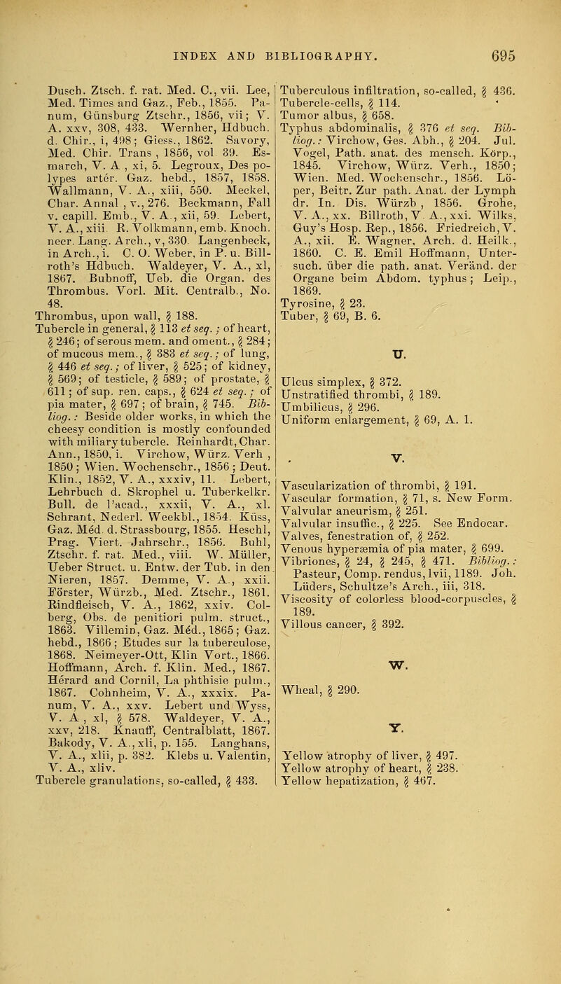 Dusch. Ztsch. f. rat. Med. C, vii. Lee, Med. Times and Gaz., Feb., 1855. Pa- nnm, Giinsburg Ztschr., 1856, vii; V. A. xxv, 308, 433. Wernher, Hdbuch. d. Chir., i, 498; Giess., 1862. Savory, Med. Chir. Trans , 1856, vol 39. Es- march, V. A , xi, 5. Legroux, Des po- lypes arter. Gaz. hebd., 1857, 1858. Wallmann, V. A., xiii, 550. Meckel, Char. Annal , v., 276. Beckmann, Fall v. capill. Emb., V. A., xii, 59. Lebert, V. A., xiii R. Volkmann, emb. Knoch. necr. Lang. Arch., v, 330. Langenbeck, in Arch., l. C. O. Weber, in P. u. Bill- roth's Hdbuch. Waldeyer, V. A., xl, 1867. Bubnoff, TJeb. die Organ, des Thrombus. Vorl. Mit. Centralb., No. 48. Thrombus, upon wall, \ 188. Tubercle in general, \ 113 et seq.; of heart, | 246; of serous mem. andoment., $ 284; of mucous mem., $ 383 et seq.; of lung, § 446 et seq.; of liver, \ 525; of kidney, | 569; of testicle, § 589; of prostate, \ 611; of sup. ren. caps., \ 624 et seq.; of pia mater, $ 697; of brain, § 745. Blb- liog.: Beside older works, in which the cheesy condition is mostly confounded with miliary tubercle. Bernhardt, Char. Ann., 1850, i. Virchow, Wiirz. Verh , 1850 ; Wien. Wochenschr., 1856 ; Deut. Klin., 1852, V. A., xxxiv, 11. Lebert, Lehrbuch d. Skrophel u. Tuberkelkr. Bull, de l'acad., xxxii, V. A., xl. Schrant, Nederl. Weekbl., 1854. Kiiss, Gaz. Med. d. Strassbourg, 1855. Heschl, Prag. Viert. Jahrschr., 1856. Buhl, Ztschr. f. rat. Med., viii. W. Miiller, Ueber Struct, u. Entw. der Tub. in den Nieren, 1857. Demme, V. A., xxii. Forster, Wiirzb., Med. Ztschr., 1861. Bindfleisch, V. A., 1862, xxiv. Col- berg, Obs. de penitiori pulm. struct., 1863. Villemin, Gaz. MeU, 1865; Gaz. hebd., 1866 ; Etudes sur la tuberculose, 1868. Neimeyer-Ott, Klin Vort., 1866. Hoffmann, Arch. f. Klin. Med., 1867. Herard and Cornil, La phthisie pulm., 1867. Cohnheim, V. A., xxxix. Pa- num, V. A., xxv. Lebert und Wyss, V. A , xl, I 578. Waldeyer, V. A., xxv, 218. Knauff, Centralblatt, 1867. Bakody, V. A.,xli, p. 155. Langhans, V. A., xiii, p. 382. Klebs u. Valentin, V. A., xliv. Tubercle granulations, so-called, § 433. Bib- Jul. Tuberculous infiltration, so-called, $ 436. Tubercle-cells, \ 114. Tumor albus, \ 658. Typhus abdominalis, $ 376 et seq. Hog.: Virchow, Ges. Abh., g 204. Vogel, Path. anat. des mensch. Korp., 1845. Virchow, Wiirz. Verh., 1850; Wien. Med. Wochenschr., 1856. L6- per, Beitr. Zur path. Anat. der Lymph dr. In. Dis. Wiirzb , 1856. Grohe, V. A., xx. Billroth, V. A., xxi. Wilks, Guy's Hosp. Rep., 1856. Friedreich, V. A., xii. E. Wagner, Arch. d. Heilk., 1860. C. E. Emil Hoffmann, Unter- such. iiber die path. anat. Verand. der Organe beim Abdom. typhus ; Leip., 1869. Tyrosine, \ 23. Tuber, § 69, B. 6. U. Ulcus simplex, \ 372. Unstratified thrombi, . Umbilicus, \ 296. Uniform enlargement, 189. 8 69, A. 1. Vascularization of thrombi, \ 191. Vascular formation, \ 71, s. New Form. Valvular aneurism, \ 251. Valvular insuffic, \ 225. See Endocar. Valves, fenestration of, | 252. Venous hypersemia of pia mater, \ 699. Vibriones, \ 24, \ 245, \ 471. Bibliog. : Pasteur, Conip. rendus, Ivii, 1189. Joh. Liiders, Schultze's Arch., iii, 318. Viscosity of colorless blood-corpuscles, \ 189. Villous cancer, § 392. W. Wheal, I 290. Yellow atrophy of liver, \ 497. Yellow atrophy of heart, \ 238. Yellow hepatization, \ 467.