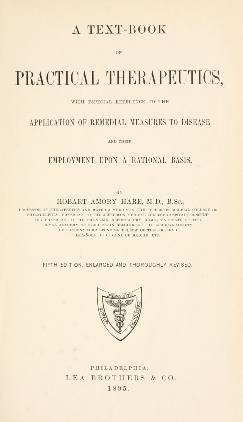 A TEXT-BOOK OF PRACTICAL THERAPEUTICS, WITH ESPECIAL REFERENCE TO THE APPLICATION OF REMEDIAL MEASURES TO DISEASE AND THEIR EMPLOYMENT UPON A RATIONAL BASIS. BY HOBART AMORY HARE, M.D., B.Sc, PROFESSOR OF THERAPErxiCS AND MATERIA MEDICA IN THE JEFFERSON MEDICAL COLLEGE OF PHILADELPHIA: PHYSICIAN TO THE JEFFERSON MEDICAL COLLEfiE HOSPITAL; CONSULT- ING PHYSICIAN TO THE FRANKLIN REFORMATORY HOME; LAUREATE OF THE ROYAL ACADEMY OF MEDICINE IN BELGIUM, OF THE MEDICAL SOCIETY OF LONDON; CORRESPONDING FELLOW OF THE SOCIEDAD ESPANOLA DE HIGIENE OF MADRID, ETC. FIFTH EDITION, ENLARGED AND THOROUGHLY REVISED. PHILADELPHIA: LEA BROTHERS & CO. 1895.