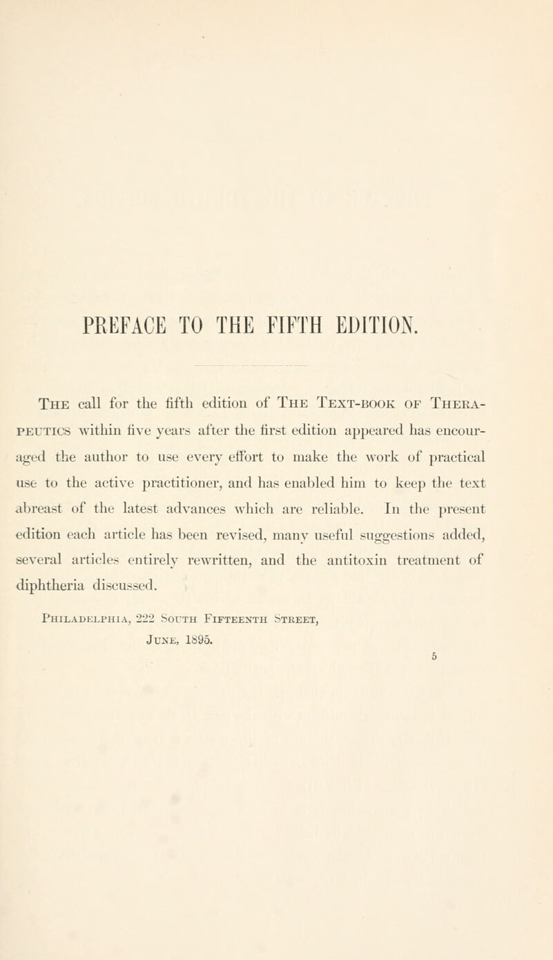 The call for the fifth edition of The Text-book of Theea- PEUTics within five years after the first edition appeared has encour- aged the author to use every effort to make the work of practical use to the active practitioner, and has enabled him to keep the text abreast of the latest advances which are reliable. In the present edition each article has been revised, many useful suggestions added, several articles entirely rewritten, and the antitoxin treatment of diphtheria discussed. Philadelphia, 222 South Fifteenth Street, June, 1895.