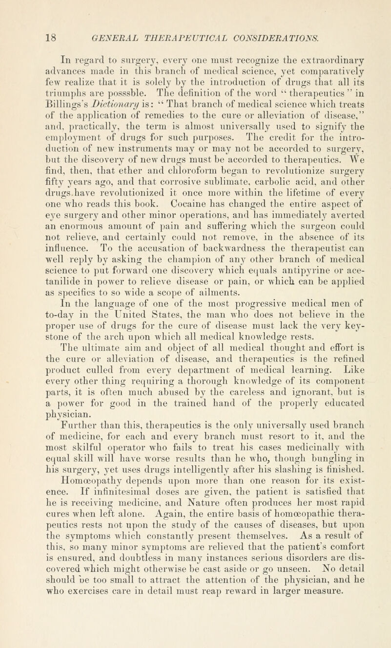 In regard to surgery, every one must recognize the extraordinary advances made in this branch of medical science, yet comparatively few realize that it is solely by the introduction of drugs that all its triumphs are posssble. The definition of the word  therapeutics  in Billings's Dictionary is:  That branch of medical science which treats of the application of remedies to the cure or alleviation of disease, and, practically, the term is almost universally used to signify the employment of drugs for such purposes. The credit for the intro- duction of new instruments may or may not be accorded to surgery, but the discovery of new drugs must be accorded to therapeutics. We find, then, that ether and chloroform began to revolutionize surgery fifty years ago, and that corrosive sublimate, carbolic acid, and other drugs.have revolutionized it once more within the lifetime of every one who reads this book. Cocaine has changed the entire aspect of eye surgei-y and other minor operations, and has immediately averted an enormous amount of pain and suffering which the surgeon could not relieve, and certainly could not remove, in the absence of its influence. To the accusation of backwardness the therapeutist can well reply by asking the champion of any other branch of medical science to put forward one discovery which e(![uals antipyrine or ace- tanilide in power to relieve disease or pain, or which, can be applied as specifics to so wide a scope of ailments. In the language of one of the most progressive medical men of to-day in the United States, the man who does not believe in the proper use of drugs for the cure of disease must lack the very key- stone of the arch upon which all medical knowledge rests. The ultimate aim and object of all medical thought and effort is the cure or alleviation of disease, and therapeutics is the refined product culled from every department of medical learning. Like every other thing requiring a thorough knowledge of its component parts, it is often much abused by the careless and ignorant, but is a power for good in the trained hand of the properly educated physician. Further than this, therapeutics is the only universally used branch of medicine, for each and every branch must resort to it, and the most skilful operator who fails to treat his cases medicinally with equal skill will have worse results than he who, though bungling in his surgery, yet uses drugs intelligently after his slashing is finished. Homoeopathy depends upon more than one reason for its exist- ence. If infinitesimal doses are given, the patient is satisfied that he is receiving medicine, and Nature often produces her most rapid cures when left alone. Again, the entire basis of homoeopathic thera- peutics rests not upon the study of the causes of diseases, but upon the symptoms which constantly present themselves. As a result of this, so many minor symptoms are relieved that the patient's comfort is ensured, and doubtless in many instances serious disorders are dis- covered which might otherwise be cast aside or go unseen. No detail should ue too small to attract the attention of the physician, and he who exercises care in detail must reap reward in larger measure.