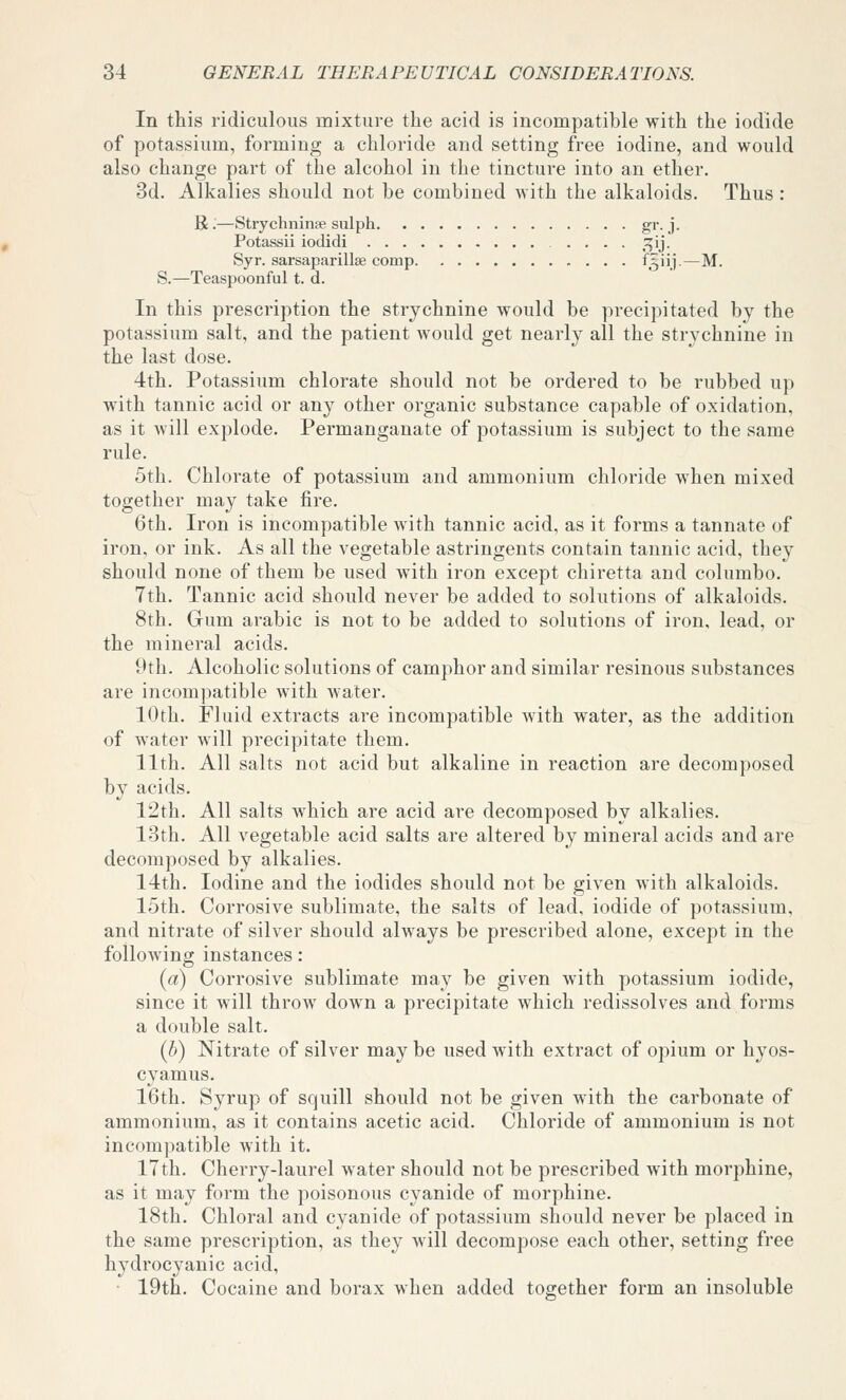 In this ridiculous mixture the acid is incompatible with the iodide of potassium, forming a chloride and setting free iodine, and would also change part of the alcohol in the tincture into an ether. 3d. Alkalies should not be combined with the alkaloids. Thus : R;—Strychninse sulph gr. j. Potassii iodidi .... ^:^ij. Syr. sarsaparillse comp ^S'li—^• S.—Teaspoonful t. d. In this prescription the strychnine would be precipitated by the potassium salt, and the patient would get nearly all the strychnine in the last dose. 4th. Potassium chlorate should not be ordered to be rubbed up with tannic acid or any other organic substance capable of oxidation, as it will explode. Permanganate of potassium is subject to the same rule. 5th. Chlorate of potassium and ammonium chloride when mixed together may take fire. 6th. Iron is incompatible with tannic acid, as it forms a tannate of iron, or ink. As all the vegetable astringents contain tannic acid, they should none of them be used with iron except chiretta and columbo. 7th. Tannic acid should never be added to solutions of alkaloids. 8th. Gum arable is not to be added to solutions of iron, lead, or the mineral acids. 9th. Alcoholic solutions of camphor and similar resinous substances are incompatible with water. 10th. Fluid extracts are incompatible with water, as the addition of water will precipitate them. 11th. All salts not acid but alkaline in reaction are decomposed by acids. 12th. All salts which are acid are decomposed by alkalies. 13th. All vegetable acid salts are altered by mineral acids and are decomposed by alkalies. 14th. Iodine and the iodides should not be given with alkaloids. 15th. Corrosive sublimate, the salts of lead, iodide of potassium, and nitrate of silver should always be prescribed alone, except in the following instances: (a) Corrosive sublimate may be given with potassium iodide, since it will throw down a precipitate which redissolves and forms a double salt. {b) Nitrate of silver may be used with extract of opium or hyos- cyamus. 16th. Syrup of squill should not be given with the carbonate of ammonium, as it contains acetic acid. Chloride of ammonium is not incompatible with it. 17th. Cherry-laurel water should not be prescribed with morphine, as it may form the poisonous cyanide of morphine. 18th. Chloral and cyanide of potassium should never be placed in the same prescription, as they will decompose each other, setting free hydrocyanic acid, ■ 19th. Cocaine and borax when added together form an insoluble