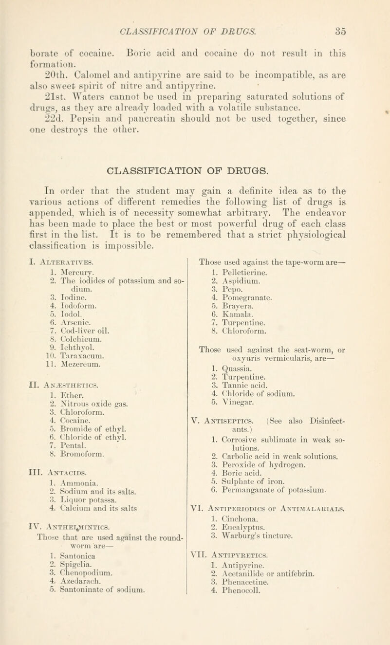 borate of cocaine. Boric acid and cocaine do not residt in this formation. 20th. Cahimel and antipyrinc are said to be incompatible, as are also sweet spirit of nitre and antipyrinc. 21st. Waters cannot be used in ])reparing saturated solutions of drugs, as they are already loaded with a volatile substance. 22d. Pepsin and pancreatin should not be used together, since one destroys the other. CLASSIFICATION OF DRUGS. In order tliat tlie student may gain a definite idea as to the various actions of different remedies the followino; list of drugs is appended, which is of necessity somewhat arbitrary. The endeavor has been made to place the best or most powerful drug of each class first in the list. It is to be remembered that a strict physiological classification is impossible. I. Alterattves. 1. Mercury. 2. The iodides of potassium and so- dium. 3. Iodine. 4. Iodoform. 5. lodol. 6. Arsenic. 7. Cod-liver oil. 8. Colchicum. 9. Ichthyol. 10. Taraxacum. 11. Mezereum. II. Anaesthetics. 1. Ether. 2. Nitrous oxide gas. 3. Chloroform. 4. Cocaine. 5. Bromide of ethyl. 6. Chloride of ethyl. 7. Pental. 8. Bromoform. III. Antacids. 1. Ammonia. 2. Sodium and its salts. 3. Liijuor potassa. 4. Calcium and its salts IV. AxTHEI^irNTICS. Those that are used against the round- worm are— 1. Santonica 2. Spigclia. 3. Chenopodium. 4. Azedarach. 5. Santoninate of sodium. Those used against the tape-worm are— 1. Pelletierine. 2. Aspidium. 3. Pepo. 4. Pomegranate. '5. Brayera. 6. Kamala. 7. Turpentine. 8. Chloroform. Those used against the seat-worm, or oxyuris vermicularis, are— 1. Quassia. 2. Turpentine. 3. Tannic acid. 4. Chloride of sodium. 5. Vinegar. V. Antiseptics. (See also Disinfect- ants.) 1. Corrosive sublimate in weak so- lutions. 2. Carbolic acid in weak solutions. 3. Peroxide of hydrogen. 4. Boric acid. 5. Sulphate of iron. 6. Permanganate of potassium. VI. Antiperiodics or Antimalarials. 1. Cinchona. 2. Eucalyptus. 3. Warburg's tincture. VII. Antipyretics. 1. Antipyrine. 2. Acetanilide or antifebrin. 3. Phenacetine. 4. Phenocoll.