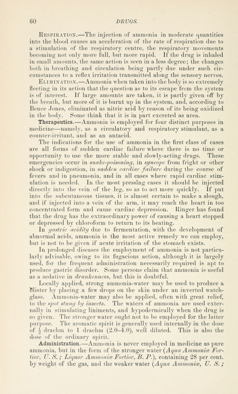 Respiration.—The injection of ammonia in moderate quantities into the blood causes an acceleration of the rate of respiration due to a stimulation of the respiratory centre, the respiratory movements becoming not only more full, but more rapid. If the drug is inhaled in small amounts, the same action is seen in a less degree; the changes both in breathing and circulation being partly due under such cir- cumstances to a reflex irritation transmitted along the sensory nerves. Elimination.—Ammonia when taken into the body is so extremely fleeting in its action that the question as to its escape from the system is of interest. If large amounts are taken, it is partly given off by the breath, but more of it is burnt up in the system, and, according to Bence Jones, eliminated as nitric acid by reason of its being oxidized in the body. Some think that it is in part excreted as urea. Therapeutics.—Ammonia is employed for four distinct purposes in medicine—namely, as a circulatory and respiratory stimulant, as a counter-irritant, and as an antacid. The indications for the use of ammonia in the first class of cases are all forms of sudden cardiac failure where there is no time or opportunity to use the more stable and slowly-acting drugs. These emergencies occur in snake-poisoning, in syncope from fright or other shock or indigestion, in sudden cardiac failure during the course of fevers and in pneumonia, and in all cases where rapid cardiac stim- ulation is needed. In the most pressing cases it should be injected directly into the vein of the leg, so as to act more quickly. If put into the subcutaneous tissues, it is almost certain to make a slough, and if injected into a vein of the arm, it may reach the heart in too concentrated form and cause cardiac depression. Ringer has found that the drug has the extraordinary power of causing a heart stopped or depressed by chloroform to return to its beating. In gastric acidity due to fermentation, with the development of abnormal acids, ammonia is the most active remedy we can employ, but is not to be given if acute irritation of the stomach exists. In prolonged diseases the employment of ammonia is not particu- larly advisable, owing to its fugacious action, although it is largely used, for the frequent administration necessarily required is apt to produce gastric disorder. Some persons claim that ammonia is useful as a sedative in drunkenness, but this is doubtful. Locally applied, strong ammonia-water may be used to produce a Blister by placing a few drops on the skin under an inverted watch- glass. Ammonia-water may also be applied, often with great relief, to the spot stung by insects. The waters of ammonia are used exter- nally in stimulating liniments, and hypodermically when the drug is so given. The stronger water ought not to be employed for the latter purpose. The aromatic spirit is generally used internally in the dose of -|- drachm to 1 drachm (2.0-4.0), well diluted. This is also the dose of the ordinary spirit. Administration.—Ammonia is never employed in medicine as pure ammonia, but in the form of the stronger water (^Aqua Ammonice For- tior, U. S. ; Liquor Ammonice Fortior, B. P.), containing 28 per cent, by weight of the gas, and the weaker water {Aqua Ammonice, U. S. ;