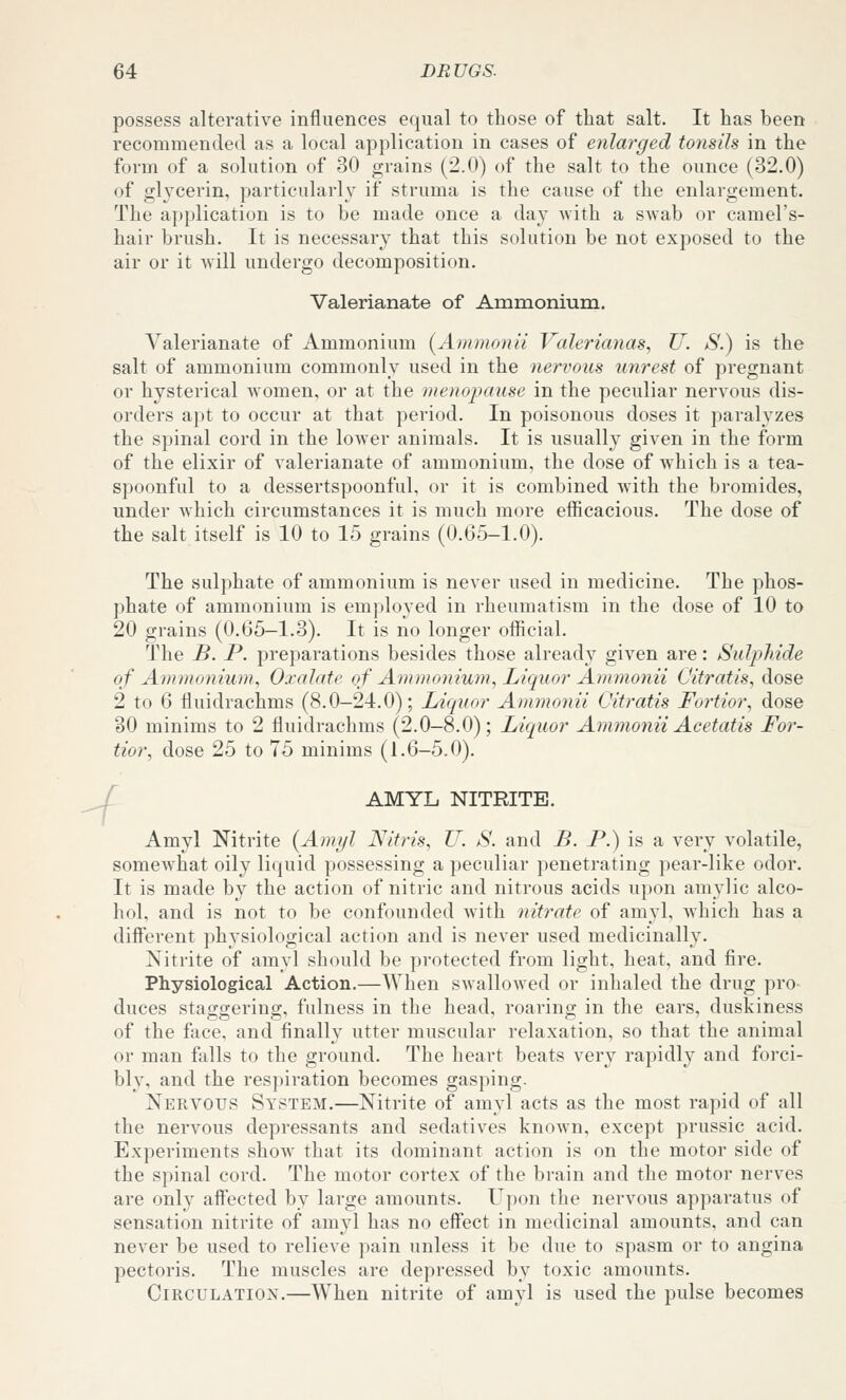 possess alterative influences e(![ual to those of that salt. It has been recommended as a local application in cases of eyilarged tonsils in the form of a solution of 30 grains (2.0) of the salt to the ounce (32.0) of glycerin, particularly if struma is the cause of the enlargement. The application is to be made once a day -with a swab or camel's- hair brush. It is necessary that this solution be not exposed to the air or it will undergo decomposition. Valerianate of Ammonium. Valerianate of Ammonium (Ammonii Valerianas, U. S.) is the salt of ammonium commonly used in the nervous unrest of pregnant or hysterical Avomen, or at the menopause in the peculiar nervous dis- orders apt to occur at that period. In poisonous doses it paralyzes the spinal cord in the lower animals. It is usually given in the form of the elixir of valerianate of ammonium, the dose of which is a tea- spoonful to a dessertspoonful, or it is combined with the bromides, under which circumstances it is much more efficacious. The dose of the salt itself is 10 to 15 grains (0.65-1.0). The sulphate of ammonium is never used in medicine. The phos- phate of ammonium is employed in rheumatism in the dose of 10 to 20 grains (0.65—1.3). It is no longer official. The B. P. preparations besides those already given are: Sulphide of Ammonium, Oxalate of Ammoniuyn, Liquor Ammonii Citratis, dose 2 to 6 fluidrachms (8.0-24.0); Liquor Ammonii Citratis Fortior, dose 30 minims to 2 fluidrachms (2.0-8.0); Liquor Ammonii Acetatis For- tior, dose 25 to 75 minims (1.6-5,0). -f AMYL NITRITE. Amyl Nitrite {Amijl Nitris, U. S. and B. P.) is a very volatile, somewhat oily liquid possessing a peculiar penetrating pear-like odor. It is made by the action of nitric and nitrous acids upon amylic alco- hol, and is not to be confounded with nitrate of amyl, which has a different physiological action and is never used medicinally. Nitrite of amyl should be protected from light, heat, and fire. Physiological Action.—When swallowed or inhaled the drug pro- duces staggering, fulness in the head, roaring in the ears, duskiness of the face, and finally utter muscular relaxation, so that the animal or man fiills to the ground. The heart beats very rapidly and foi'ci- bly, and the respiration becomes gasping. Nervous System.—Nitrite of amyl acts as the most rapid of all the nervous depressants and sedatives known, except prussic acid. Experiments show that its dominant action is on the motor side of the spinal cord. The motor cortex of the bi-ain and the motor nerves are only affected by large amounts. Upon the nervous apparatus of sensation nitrite of amyl has no effect in medicinal amounts, and can never be used to relieve pain unless it be due to spasm or to angina pectoris. The muscles are depressed by toxic amounts. Circulation.—When nitrite of amyl is used the pulse becomes