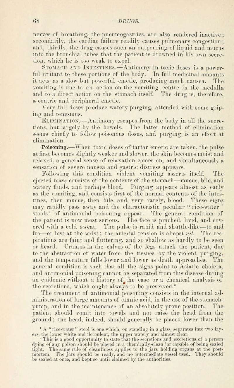 nerves of breathing, the pneumogastrics, are also rendered inactive; secondaril3% the cardiac failure readily causes pulmonary congestion; and, thirdly, the drug causes such an outpouring of liquid and mucus into the bronchial tubes that the patient is drowned in his own secre- tion, which he is too Aveak to expel. Stomach and Intestines.—Antimony in toxic doses is a power- ful irritant to these portions of the body. In full medicinal amounts it acts as a sIoav but powerful emetic, producing much nausea. The vomiting is due to an action on the vomiting centre in the medulla and to a direct action on the stomach itself. The drug is, therefore, a centric and peripheral emetic. Very full doses produce watery purging, attended with some grip- ing and tenesmus. Elimination.—Antimony escapes from the body in all the secre- tions, but largely by the bowels. The latter method of elimination seems chiefly to follow poisonous doses, and purging is an effort at elimination. Poisoning.—When toxic doses of tartar emetic are taken, the pulse at first becomes slightly weaker and slower, the skin becomes moist and relaxed, a general sense of relaxation comes on, and simultaneously a sensation of severe nausea and gastric distress appears. Following this condition violent vomiting asserts itself. The ejected mass consists of the contents of the stomach—mucus, bile, and watery fluids, and perhaps blood. Purging appears almost as early as the vomiting, and consists first of the normal contents of the intes- tines, then mucus, then bile, and, very rarely, blood. These signs may rapidly pass aw-ay and the characteristic peculiar rice-water stools ^ of antimonial poisoning appear. The general condition of the patient is now most serious. The face is pinched, livid, and cov- ered Avith a cold sweat. The pulse is rapid and shuttle-like—to and fro—or lost at the wrist; the arterial tension is almost )ii'l. The res- pirations are faint and fluttering, and so shallow as hardly to be seen or heard. Cramps in the calves of the legs attack the patient, due to the abstraction of water from the tissues by the violent purging, and the temperature falls lower and low^er as death approaches. The general condition is such that all the signs point to Asiatic cholera, and antimonial poisoning cannot be separated from this disease during an epidemic without a history of the case or a chemical analysis of the secretions, which ought always to be preserved.^ The treatment of antimonial poisoning consists in the internal ad- ministration of large amounts of tannic acid, in the use of the stomach- pump, and in the maintenance of an absolutely prone position. The patient should vomit into towels and not raise the head from the ground; the head, indeed, should generally be placed lower than the ' A rice-water stool is one which, on standing in a glass, separates into two lay- ers, the lower white and flocculent, the upper watery and almost clear. ^ This is a good opportunity to state tliat tlie secretions and excretions of a person dying of any poison should be placed in a chemically-clean jar capable of being sealed tight. The same rule of cleanliness applies to the jars holding organs at the post- mortem. The jars should be ready, and no intermediate vessel used. They should, he sealed at once, and kept so until claimed by the authorities.
