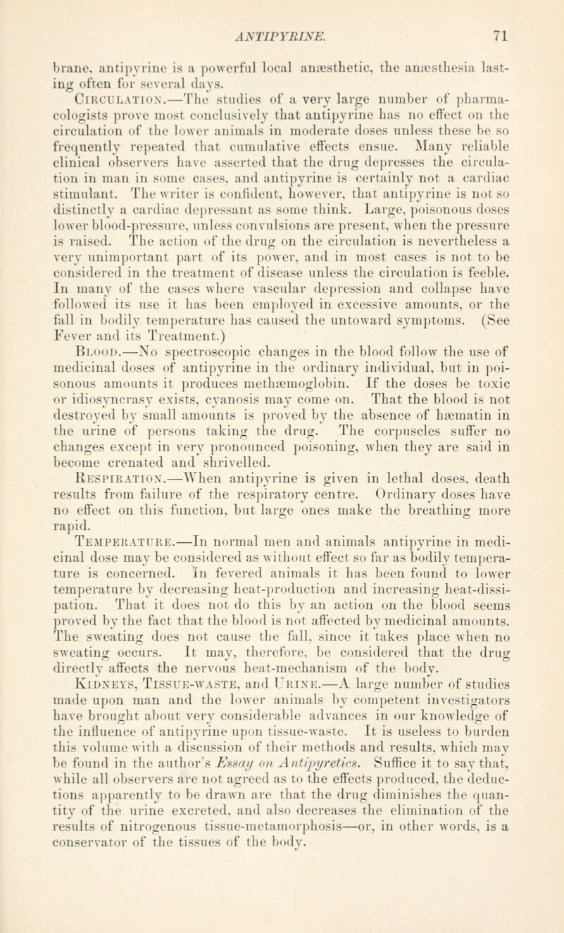 brane, antipyrine is a powerful local anaesthetic, the anaesthesia last- ing often for several days. Circulation.—The studies of a very large number of j)harma- cologists prove most conclusively that antipyrine has no effect on the circulation of the lower animals in moderate doses unless these be so fre([uently repeated that cumulative effects ensue. Many reliable clinical observers have asserted that the drug depresses the circula- tion in man in some cases, and antipyrine is certainly not a cardiac stimulant. The writer is confident, however, that antipyrine is not so distinctly a cai'diac dejiressant as some think. Large, poisonous doses lower blood-pressure, unless convulsions are present, when the pressure is raised. The action of the drug on the circulation is nevertheless a very unimportant part of its power, and in most cases is not to be considered in the treatment of disease unless the circulation is feeble. In many of the cases where vascular depression and collapse have followed its use it has been employed in excessive amounts, or the fall in bodily tem])erature has caused the untoward symptoms. (See Fever and its Treatment.) Blood.—No spectroscopic changes in the blood follow the use of medicinal doses of antipyrine in the ordinary individual, but in poi- sonous amounts it produces methaemoglobin. If the doses be toxic or idiosyncrasy exists, cyanosis may come on. That the blood is not destroyed by small amounts is proved by the absence of haematin in the urine of persons taking the drug. The corpuscles suffer no changes except in very pronounced poisoning, Avhen they are saitl in become crenated and shrivelled. Respiratiox.—When antipyrine is given in lethal doses, death results from failure of the respiratory centre. Ordinary doses have no effect on this function, but large ones make the breathing more rapid. Temperature.—In normal men and animals antipyrine in medi- cinal dose may be considered as without effect so far as bodily tempera- ture is concerned. In fevered animals it has been found to lower temperature by decreasing heat-production and increasing heat-dissi- pation. That it does not do this by an action on the blood seems proved by the fact that the blood is not affected by medicinal amounts. The sweating does not cause the fall, since it takes place when no sweating occurs. It may, therefore, be considered that the drug directly affects the nervous heat-mechanism of the body. Kidneys, Tissue-avaste, and Urine.—A large number of studies made upon man and the lower animals by competent investigators have brought about very considerable advances in our knowledge of the influence of antipyrine upon tissue-waste. It is useless to burden this volume with a discussion of their methods and results, which may be found in the author's Essay on Antipyretics. Suffice it to say that, while all observers are not agreed as to the effects produced, the deduc- tions apparently to be drawn are that the drug diminishes the ((uan- tity of the urine excreted, and also decreases the elimination of the results of nitrogenous tissue-metamorphosis—or, in other words, is a conservator of the tissues of the body.