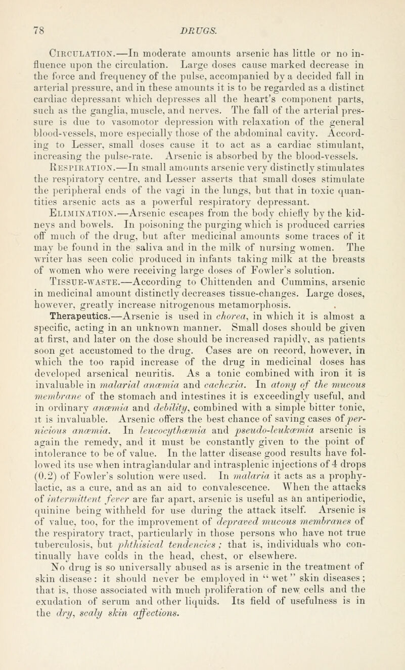 Circulation.—In moderate amounts arsenic has little or no in- fluence upon the circulation. Large doses cause marked decrease in the force and frequency of the pulse, accompanied by a decided fall in arterial pressure, and in these amounts it is to be regarded as a distinct cardiac depressant which depresses all the heart's component parts, such as the ganglia, muscle, and nerves. The fall of the arterial pres- sure is due to vasomotor depression Avith relaxation of the general blood-vessels, more especially those of the abdominal cavity. Accord- ing to Lesser, small doses cause it to act as a cardiac stimulant, increasing the pulse-rate. Arsenic is absorbed by the blood-vessels. Respiration.—In small amounts arsenic very distinctly stimulates the respiratory centre, and Lesser asserts that small doses stimulate the peripheral ends of the vagi in the lungs, but that in toxic quan- tities arsenic acts as a powerful respiratory depressant. Elimination.—Arsenic escapes from the body chiefly by the kid- neys and bowels. In poisoning the purging which is produced carries ofi much of the drug, but after medicinal amounts some traces of it may be found in the saliva and in the milk of nursino- women. The Avriter has seen colic produced in infants taking milk at the breasts of women who were receivino; large doses of Fowler's solution. Tissue-waste.—According to Chittenden and Cummins, arsenic in medicinal amount distinctly decreases tissue-changes. Large doses, however, greatly increase nitrogenous metamorphosis. Therapeutics.—Arsenic is used in chorea, in Avhich it is almost a specific, acting in an unknown manner. Small doses should be given at first, and later on the dose should be increased rapidly, as patients soon get accustomed to the drug. Cases are on record, however, in which the too rapid increase of the drug in medicinal doses has developed arsenical neuritis. As a tonic combined with iron it is invaluable in malarial aucemia and cachexia. In atony of the mucous membrane of the stomach and intestines it is exceedingly useful, and in ordinary ancemia and dehility, combined with a simple bitter tonic, it is invaluable. Arsenic offers the best chance of saving cases oi -per- nicious ancemia. In leueocythcemia and pseudo-leukcemia arsenic is again the remedy, and it must be constantly given to the point of intolerance to be of value. In the latter disease good results have fol- lowed its use when intraglandular and intrasplenic injections of 4 drops (0.2) of Fowler's solution were used. In inalaria it acts as a prophy- lactic, as a cure, and as an aid to convalescence. When the attacks of intermittent fever are far apart, arsenic is useful as an antiperiodic, quinine being withheld for use during the attack itself. Arsenic is of value, too, for the improvement of depraved rnucous membranes of the respiratory tract, particularly in those persons who have not true tuberculosis, but phthisical tendencies ; that is, individuals who con- tinually have colds in the head, chest, or elsewhere. No drug is so universally abused as is arsenic in the treatment of skin disease: it should never be employed in wet skin diseases; that is, those associated with much proliferation of new cells and the exudation of serum and other liquids. Its field of usefulness is in the dry, scaly skin affections.