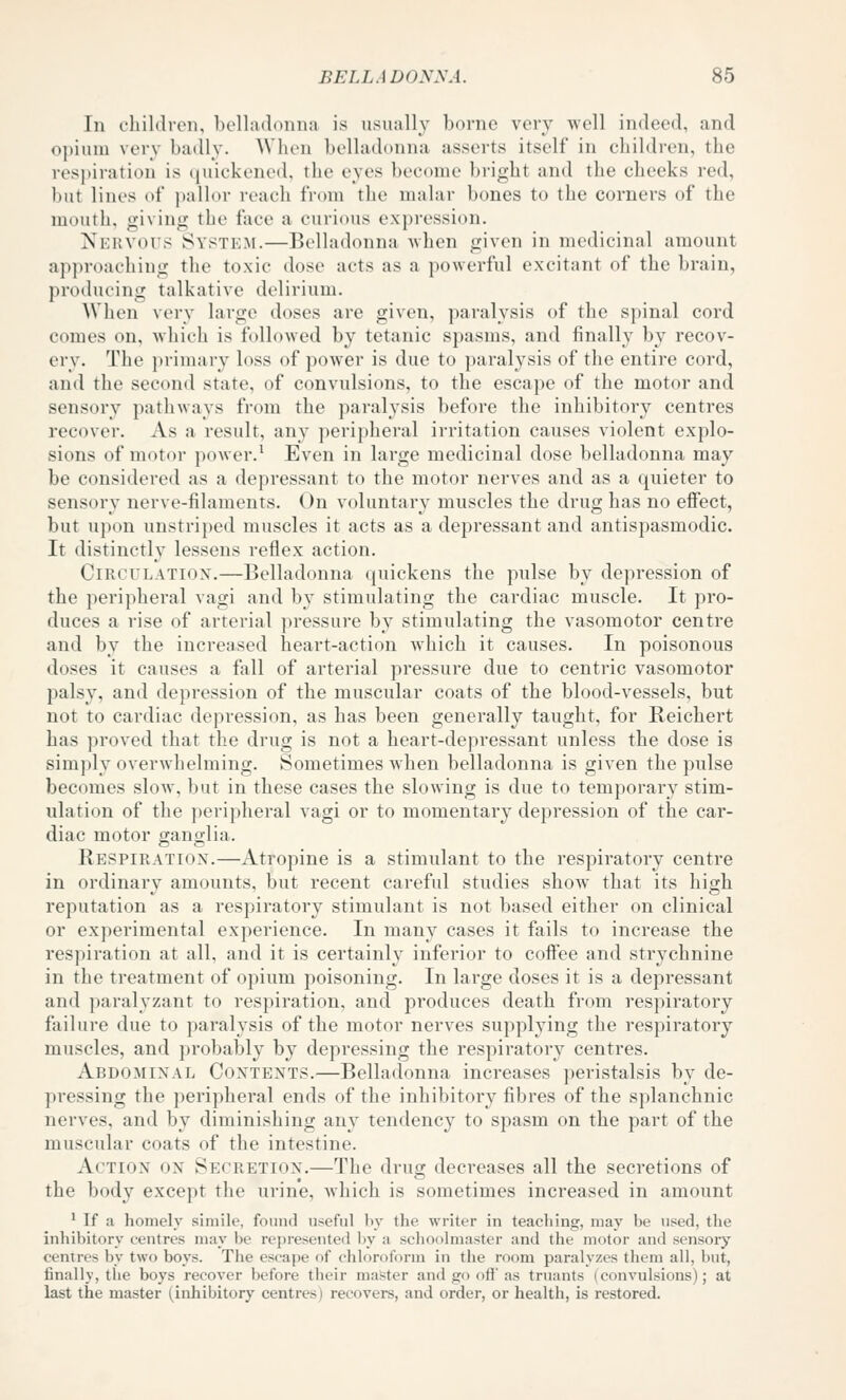 In children, belladonna is usually borne very well indeed, and opium very badly. When belladoniui asserts itself in children, the respiration is (luickened. the eyes become bright and the cheeks red, but lines of pallor reach from the malar bones to the corners of the mouth, giving the face a curious expi'cssion. NERVO^^^ System.—Belladonna -when given in medicinal amount approaching the toxic dose acts as a powerful excitant of the brain, producing talkative delirium. When very large doses are given, paralysis of the spinal cord comes on, which is followed by tetanic spasius, and finally by recov- ery. The primary loss of power is due to paralysis of the entire cord, and the second state, of convulsions, to the escape of the motor and sensory pathways from the paralysis before the inhibitory centres recover. As a result, any peripheral irritation causes violent explo- sions of motor power.' Even in large medicinal dose belladonna may be considered as a depressant to the motor nerves and as a quieter to sensory nerve-filaments. On voluntary muscles the drug has no effect, but upon unstriped muscles it acts as a depressant and antispasmodic. It distinctly lessens reflex action. Circulation.—Belladonna quickens the pulse by depression of the peripheral vagi and by stimulating the cardiac muscle. It pro- duces a rise of arterial pressure by stimulating the vasomotor centre and by the increased heart-action which it causes. In poisonous doses it causes a fall of arterial pressure due to centric vasomotor palsy, and depression of the muscular coats of the blood-vessels, but not to cardiac depression, as has been generally taught, for Beichert has ])roved that the drug is not a heart-depressant unless the dose is simply overwhelming. Sometimes when belladonna is given the pulse becomes slow, but in these cases the slowing is due to temporary stim- ulation of the peripheral vagi or to momentary depression of the car- diac motor ganglia. Bespiratiox.—Atropine is a stimulant to the respiratory centre in ordinary amounts, but recent careful studies show that its high reputation as a respiratory stimulant is not based either on clinical or experimental experience. In many cases it fails to increase the respiration at all, and it is certainly inferior to coff'ee and strychnine in the treatment of opium poisoning. In large doses it is a depressant and paralyzant to respiration, and produces death from respiratory failure due to paralysis of the motor nerves supplying the respiratory muscles, and probably by depressing the respiratory centres. Abdominal Contents.—Belladonna increases peristalsis by de- pressing the peripheral ends of the inhibitory fibres of the splanchnic nerves, and by diminishing any tendency to spasm on the part of the muscular coats of the intestine. Action on Secretion.—The drug decreases all the secretions of the body except the urine, which is sometimes increased in amount * If a homely simile, found useful by the writer in teaching, may be used, the inhibitory centres may be represented Ijy a sclioolmaster and the motor and sensory centres by two boys. The escape of chloroform in the room paralyzes them all, but, finally, the boys recover before their master and go off as truants (convulsions); at last the master (inhibitory centres) recovers, and order, or health, is restored.