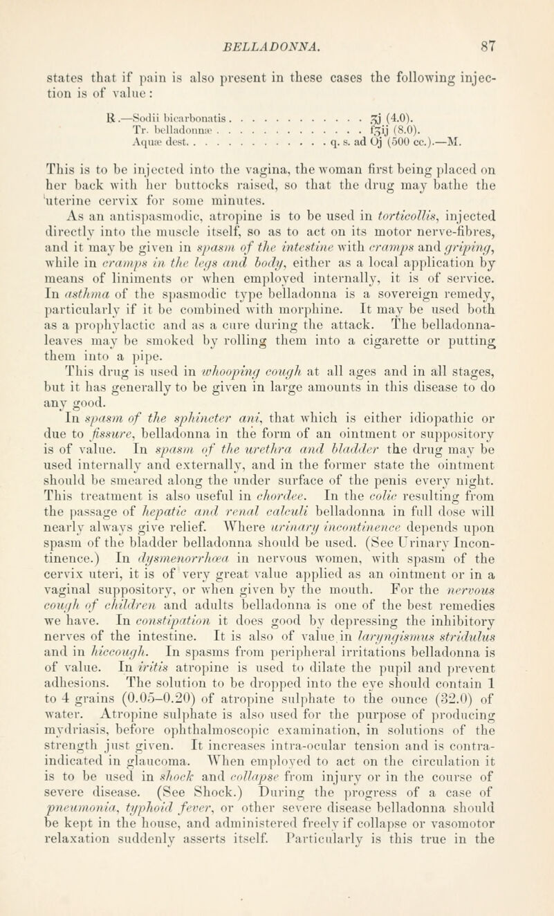 States that if pain is also present in these cases the following injec- tion is of value: K.—Soilii bioiirbonatis .^^j (4.0). Tr. belladonnio f5ij (8.0). A(iuiv dcst q. s. ad Oj (500 cc).—M. This is to be injected into the vagina, the woman first being placed on her back with her buttocks raised, so that the drug may bathe the 'uterine cervix for some minutes. As an antispasmodic, atropine is to be used in torticollis, injected directly into tlie muscle itself, so as to act on its motor nerve-fibres, and it may be given in spasiii, of the inti'stine with cramps and griping, while in cramps in the legs and boch/, either as a local application by means of liniments or when employed internally, it is of service. In asthma of the spasmodic type belladonna is a sovereign remedy, particularly if it be combined with morphine. It may be used both as a prophylactic and as a cure during the attack. The belladonna- leaves may be smoked by rolling them into a cigarette or putting them into a pipe. This drug is used in ivhoophig cough at all ages and in all stages, but it has generally to be given in large amounts in this disease to do any good. In spasm of the spliincter ani, that which is either idiopathic or due to fissure, belladonna in the form of an ointment or suppository is of value. In spasm of the urethra and bladder the drug may be used internally and externally, and in the former state the ointment should be smeared along the under surface of the penis every night. This treatment is also useful in chordee. In the colic resulting from the passage of hepatic and renal calculi belladonna in full dose Avill nearly always give relief. Where urinary incontinence depends upon spasm of the bladder belladonna should be used. (See Urinary Incon- tinence.) In dgsnienorrhoea in nervous women, with spasm of the cervix uteri, it is of very great value applied as an ointment or in a vaginal suppository, or when given by the mouth. For the nervous cough of children and adults belladonna is one of the best remedies we have. In constipation it does good by depressing the inhibitory nerves of the intestine. It is also of value in laryngismus strididus and in hiccough. In spasms from peripheral irritations belladonna is of value. In iritis atropine is used to dilate the pupil and prevent adhesions. The solution to be dropped into the eye should contain 1 to 4 grains (0.05-0.20) of atropine sulphate to the ounce (32.0) of water. Atropine sulphate is also used for the purpose of producing mydriasis, before ophthalmoscopic examination, in solutions of the strength just given. It increases intra-ocular tension and is contra- indicated in glaucoma. When employed to act on the circulation it is to be used in shock and collapse from injury or in the course of severe disease. (See Shock.) During the progress of a case of pneumonia, typhoid fever, or other severe disease belladonna should be kept in the house, and administered freely if collapse or vasomotor relaxation suddenly asserts itself. Particularly is this true in the