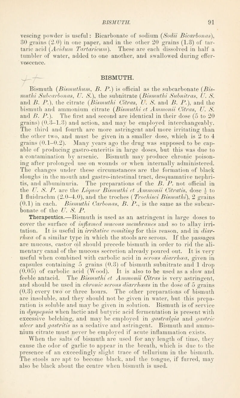 vescing powder is useful: Bicarbonate of sodium {Soclii Bicm'bcmas), 30 <j:;raiiis (-0) in one paper, and in the other 20 grains (1-3) of tar- taric acid (^Aci(hii)i Tartariewn). These are each dissolved in lialf a tumbler of water, added to one another, and swallowed during effer- vescence. ^ -^— BISMUTH. Bismuth (Bisiuuthum, B. P.) is official as the subcarbonate {Bis- mutJii jSi(bc<(rbonas, U. aS'.), the subnitrate (Bismut/ti Suhnitras, U. S. and B. P.). the citrate {Bismuthi Citras, U. S. and B. P.), and the bismuth and ammonium citrate [Bismuthi et Ammonii Citras, U. S. and B. P.). The first and second ai-e identical in their dose (5 to 20 grains) (0.3-1.3) and action, and may be employed interchangeably. The third and fourth are more astringent and more irritating than the other two, and must be given in a smaller dose, which is 2 to 4 grains (0.1-0.2). Many years ago the drug was supposed to be cap- able of producing gastro-enteritis in large doses, but this was due to a contamination by arsenic. Bismuth may produce chronic poison- ing after prolonged use on wounds or when internally administered. The changes under these circumstances are the formation of black sloughs in the mouth and gastro-intestinal tract, desquamative nephri- tis, and albuminuria. The preparations of the B. P. not official in the U. S. P. are the Liquor Bismuthi et Ammonii Citratis, dose h to 1 fluidrachm (2.0-4.0), and the troches (Trochisei Bismuthi), 2 grains (0.1) in each. Bismuthi Carbonas, B. P., is the same as the subcar- bonate of the U. S. P. Therapeutics.—Bismuth is used as an astringent in large doses to cover the surface of inflamed mucous membraties and so to allay irri- tation. It is useful in irritative vomiting for this reason, and in diar- rhoea of a similar type in which the stools are serous. If the passages are mucous, castor oil should precede bismuth in order to rid the ali- mentary canal of the mucous secretion already poured out. It is very useful when combined with carbolic acid in seroiis diarrhoea, given in capsules containing 5 grains (0.-3) of bismuth subnitrate and 1 drop (0.05) of carbolic acid (Wood). It is also to be used as a slow and feeble antacid. The Bismuthi et Ammonii Citras is very astringent, and should be used in chronic serous diarrhoeas in the dose of 5 grains (0.3) every two or three hours. The other preparations of bismuth are insoluble, and they should not be given in water, but this prepa- ration is soluble and may be given in solution. Bismuth is of service in dyspepsia when lactic and butyric acid fermentation is present with excessive belching, and may be employed in gastralgia and gastric ulcer and gastritis as a sedative and astringent. Bismuth and ammo- nium citrate must never be employed if acute inflammation exists. When the salts of bismuth are used for any length of time, they cause the odor of garlic to appear in the breath, which is due to the presence of an exceedingly slight trace of tellurium in the bismuth. The stools are apt to become black, and the tongue, if furred, may also be black about the centre when bismuth is used.