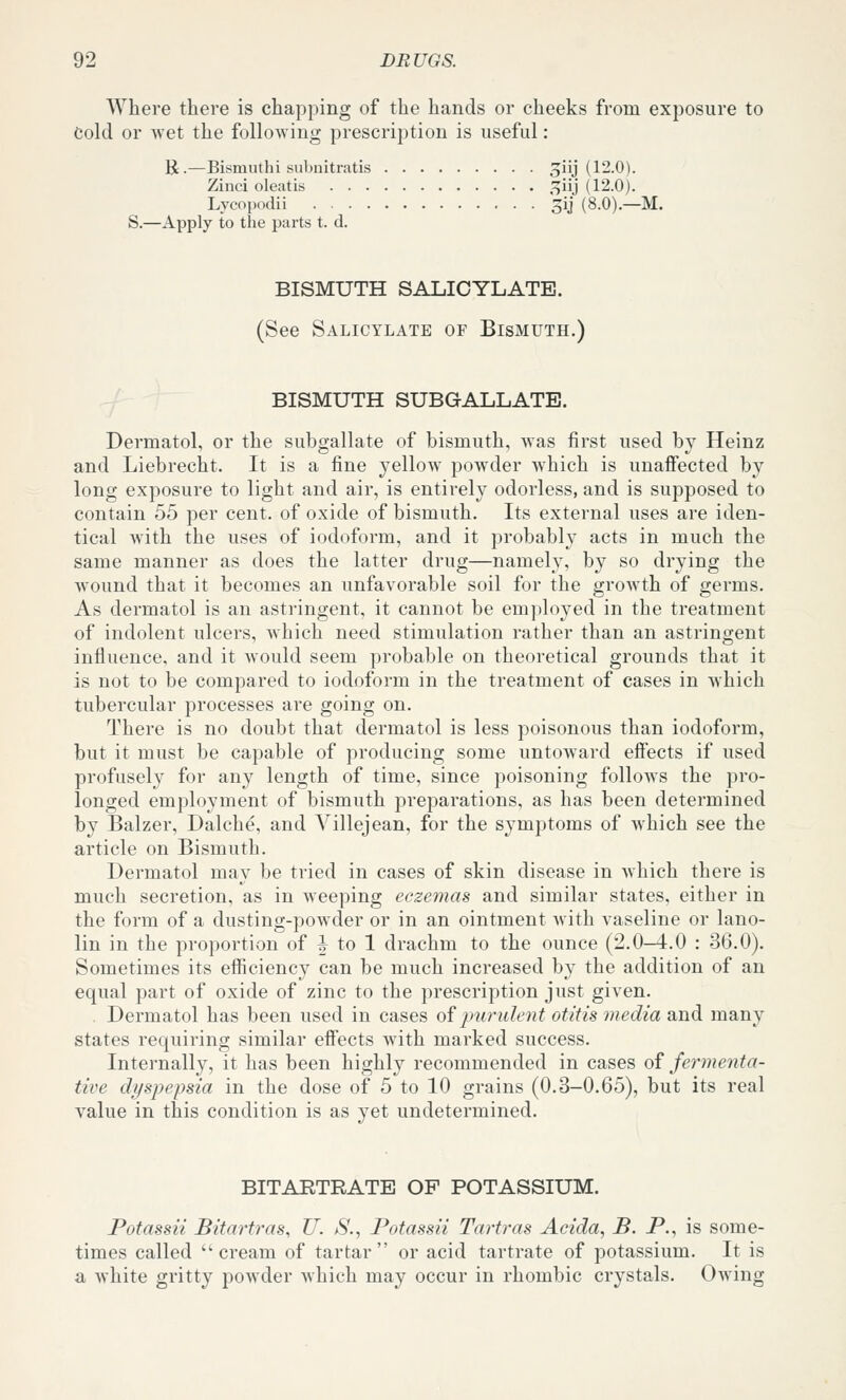 Where there is chapping of the hands or cheeks from exposure to Cold or wet the following prescription is useful: R.—Bismuthi subnitratis jiij (12.0). Zinci oleatis ,^iij (12.0). Lycopodii 3ij (8.0).—M. S.—Apply to the parts t. d. BISMUTH SALICYLATE. (See Salicylate of Bismuth.) BISMUTH SUBQALLATE. Dermatol, or the subgallate of bismuth, Avas first used by Heinz and Liebrecht. It is a fine yellow powder which is unafiected by long exposure to light and air, is entirely odorless, and is supposed to contain 55 per cent, of oxide of bismuth. Its external uses are iden- tical wdth the uses of iodoform, and it probably acts in much the same manner as does the latter drug—namely, by so drying the Avound that it becomes an unfavorable soil for the growth of germs. As dermatol is an astringent, it cannot be employed in the treatment of indolent ulcers, which need stimulation rather than an astringent influence, and it would seem probable on theoretical grounds that it is not to be compared to iodoform in the treatment of cases in which tubercular processes are going on. There is no doubt that dermatol is less poisonous than iodoform, but it must be capable of producing some untoward effects if used profusely for any length of time, since poisoning follows the pro- longed employment of bismuth preparations, as has been determined by Balzer, Dalche, and Villejean, for the symptoms of which see the article on Bismuth. Dermatol may be tried in cases of skin disease in Avhich there is much secretion, as in weeping eczemas and similar states, either in the form of a dusting-powder or in an ointment with vaseline or lano- lin in the proportion of |^ to 1 drachm to the ounce (2.0-4.0 : 36.0). Sometimes its efficiency can be much increased by the addition of an equal part of oxide of zinc to the prescription just given. Dermatol has been used in cases of purulejit otitis media and many states requiring similar eff'ects Avith marked success. Internally, it has been highly recommended in cases oi fermenta- tive dyspepsia in the dose of 5 to 10 grains (0.3-0.65), but its real value in this condition is as yet undetermined. BITARTRATE OF POTASSIUM. Potassii Bitartras, U. jS., Potassii Tartras Acida, B. P., is some- times called  cream of tartar  or acid tartrate of potassium. It is a Avhite gritty poAvder Avhich may occur in rhombic crystals. OAving