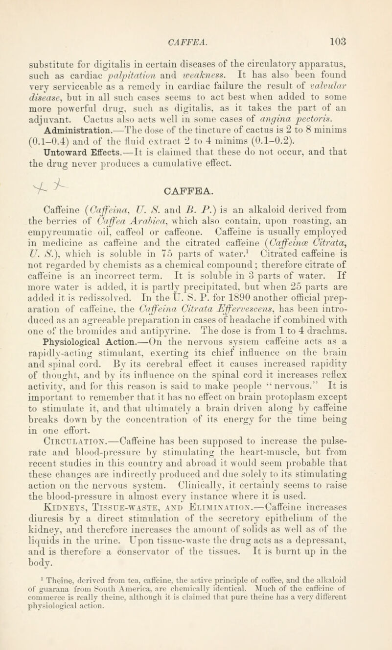 substitute for digitalis in certain diseases of the circulatory apparatus, such as cardiac palpitation and weakness. It has also been found very serviceable as a remedy in cardiac failure the result of valvular disease, but in all such cases seems to act best when added to some more powerful drug, such as digitalis, as it takes the part of an adjuvant. Cactus also acts well in some cases of angina p)<ict()ris. Administration.—The dose of the tincture of cactus is 2 to 8 minims (0.1-0.4) and of the fluid extract 2 to 4 minims (0.1-0.2). Untoward Effects.—It is claimed that these do not occur, and that the drug never produces a cumulative effect. >^^ CAFFEA. Caffeine (Cajfeina, U. S. and B. P.) is an alkaloid derived from the berries of Caffea Arahica, which also contain, upon roasting, an empyreumatic oil, caffeol or caffeone. Caffeine is usually employed in medicine as caffeine and the citrated caffeine (Caffeince Citrata^ U. S.\ which is soluble in 75 parts of water.^ Citrated caffeine is not regarded by chemists as a chemical compound; therefore citrate of caffeine is an incorrect term. It is soluble in 3 parts of water. If more water is added, it is partly precipitated, but when 25 parts are added it is redissolved. In the U. S. P. for 1890 another official prep- aration of caffeine, the Cajfeina Citrata Effervescens, has been intro- duced as an agreeable preparation in cases of headache if combined with one of the bromides and antipyrine. The dose is from 1 to 4 drachms. Physiological Action.—On the nervous system caffeine acts as a rapidly-acting stimulant, exerting its chief influence on the brain and spinal cord. By its cerebral effect it causes increased rapidity of thought, and by its influence on the spinal cord it increases reflex activity, and for this reason is said to make people nervous. It is important to remember that it has no effect on brain protoplasm except to stimulate it, and that ultimately a brain driven along by caffeine breaks down by the concentration of its energy for the time being in one effort. CiRCULATiox.—Caffeine has been supposed to increase the pulse- rate and blood-pressure by stimulating the heart-muscle, but from recent studies in this country and abroad it would seem probable that these changes are indirectly produced and due solely to its stimulating action on the nervous system. Clinically, it certainly seems to raise the blood-pressure in almost every instance where it is used. Kidneys, Tissue-waste, and Elimination.—Caffeine increases diuresis by a direct stimulation of the secretory epithelium of the kidney, and therefore increases the amount of solids as well as of the liquids in the urine. Upon tissue-waste the drug acts as a depressant, and is therefore a conservator of the tissues. It is burnt up in the body. ' Theine, derived from tea, caffeine, the active principle of coffee, and the alkaloid of guarana from South America, are chemically identical. Much of the caffeine of commerce is really theine, although it is claimed that pure theine has a very different physiological action.