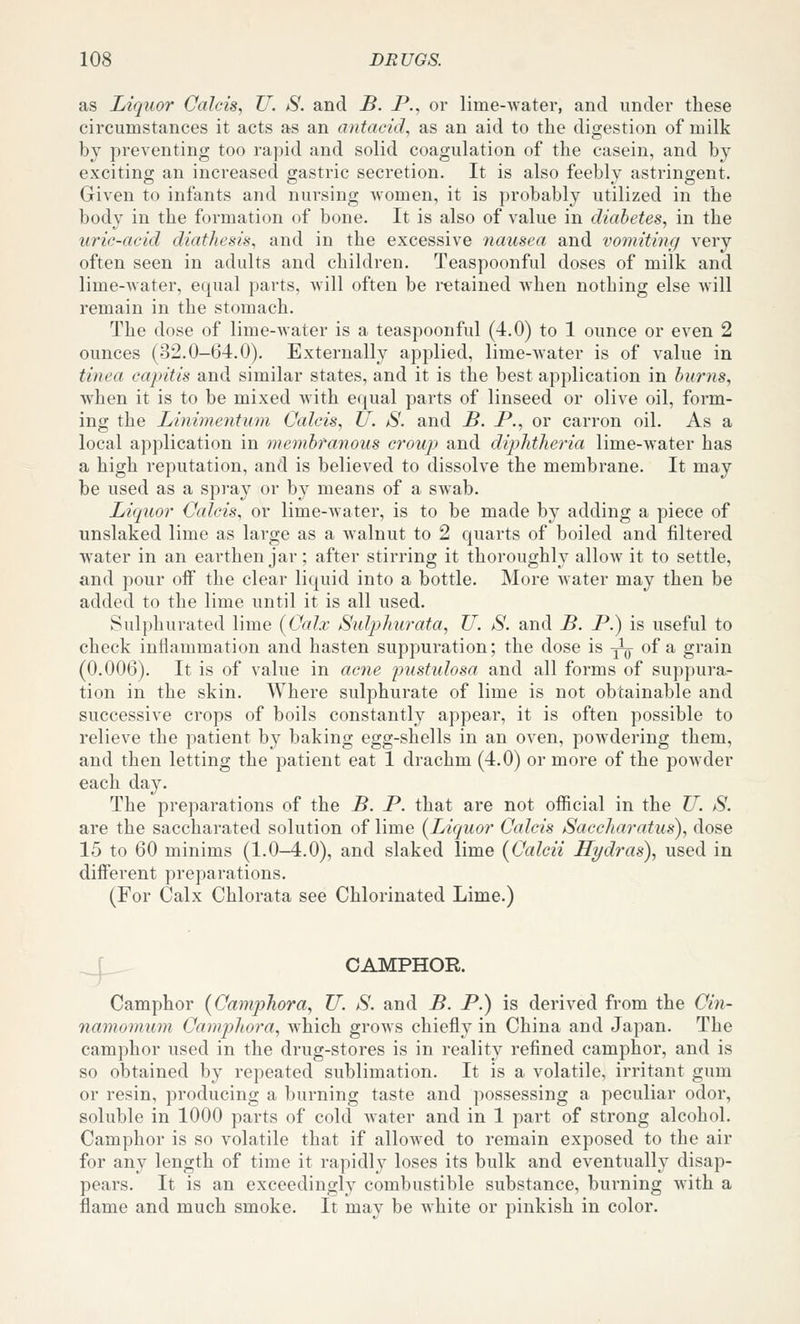 as Liquor Calcis, U. S. and B. P., or lime-water, and under these circumstances it acts as an antacid, as an aid to the digestion of milk by preventing too rapid and solid coagulation of the casein, and by exciting an increased gastric secretion. It is also feebly astringent. Given to infants and nursing Avomen, it is probably utilized in the body in the formation of bone. It is also of value in diabetes, in the uric-acid diathesis, and in the excessive nausea and vomitiyig very often seen in adults and children. Teaspoonful doses of milk and lime-water, equal parts, will often be retained when nothing else will remain in the stomach. The dose of lime-water is a teaspoonful (4.0) to 1 ounce or even 2 ounces (32.0-64.0). Externally applied, lime-water is of value in tinea capitis and similar states, and it is the best application in burns, when it is to be mixed with equal parts of linseed or olive oil, form- ing the Liniinentmn Calcis, U. S. and B. P., or carron oil. As a local application in membranous crou]) and diphtJieria lime-water has a high reputation, and is believed to dissolve the membrane. It may be used as a spi-ay or by means of a swab. Liquor Calcis, or lime-water, is to be made by adding a piece of unslaked lime as large as a walnut to 2 quarts of boiled and filtered water in an earthen jar; after stirring it thoroughly allow it to settle, and pour off the clear liquid into a bottle. More water may then be added to the lime until it is all used. Sulphurated lime [Calx Sulphurata, U. S. and B. P.) is useful to check inflammation and hasten suppuration; the dose is ^ly of a grain (0.006). It is of value in acne inistulosa and all forms of suppura- tion in the skin. Where sulphurate of lime is not obtainable and successive crops of boils constantly appear, it is often possible to relieve the patient by baking egg-shells in an oven, powdering them, and then letting the patient eat 1 drachm (4.0) or more of the powder each day. The preparations of the B. P. that are not official in the U. S. are the saccharated solution of lime {Liquor Calcis Saccharatus), dose 15 to 60 minims (1.0-4.0), and slaked lime (Calcii Hydras), used in different preparations. (For Calx Chlorata see Chlorinated Lime.) _jL- CAMPHOR. Camphor {Camphora, U. S. and B. P.) is derived from the Cin- namomum Camp>]iora, which grows chiefly in China and Japan. The camphor used in the drug-stores is in reality refined camphor, and is so obtained by repeated sublimation. It is a volatile, irritant gum or resin, producing a burning taste and possessing a peculiar odor, soluble in 1000 parts of cold water and in 1 part of strong alcohol. Camphor is so volatile that if allowed to remain exposed to the air for any length of time it rapidly loses its bulk and eventually disap- pears. It is an exceedingly combustible substance, burning with a flame and much smoke. It may be white or pinkish in color.