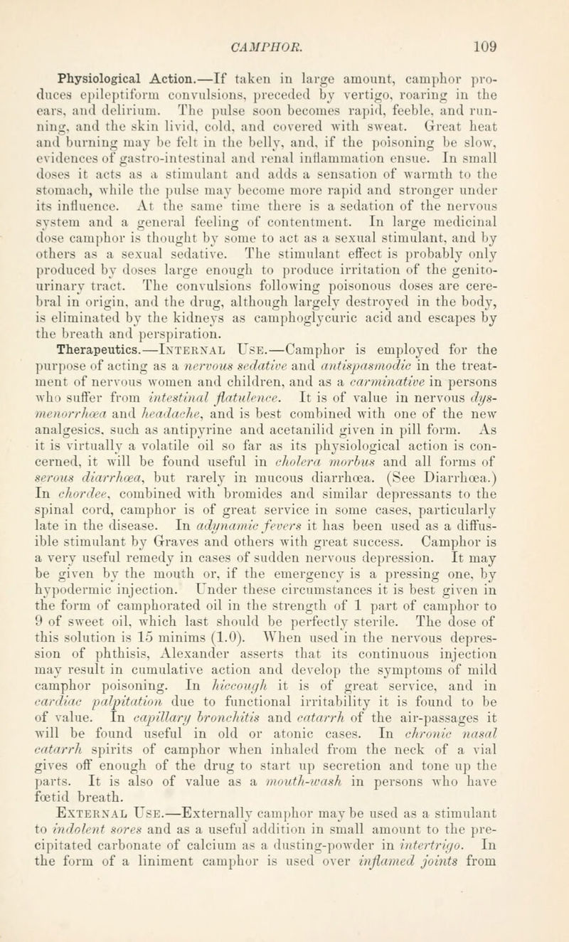 Physiological Action.—If taken iu large amount, camphor pro- duces epileptiform convulsions, preceded by vertigo, roaring in the ears, and delirium. The pulse soon becomes rapid, feeble, and run- nintr, and the skin livid, cold, and covered with sweat. Great heat and burning may be felt in the belly, and, if the poisoning be slow, evidences of gastro-intestinal and renal inilammation ensue. In small doses it acts as a stimulant and adds a sensation of warmth to the stomach, while the pulse may become more rapid and stronger under its influence. At the same time there is a sedation of the nervous system and a general feeling of contentment. In large medicinal dose camphor is thought by some to act as a sexual stimulant, and by others as a sexual sedative. The stimulant eff'ect is probably only produced by doses large enough to produce irritation of the genito- urinary tract. The convulsions following poisonous doses are cere- bral in origin, and the drug, although largely destroyed in the body, is eliminated by the kidneys as camphoglycuric acid and escapes by the breath ami perspiration. Therapeutics.—Internal Use.—Camphor is employed for the purpose of acting as a nervous sedative and antispasmodic in the treat- ment of nervous women and children, and as a carminative in persons who suffer from intestinal flatulence. It is of value in nervous dys- menorrhoea and headache, and is best combined with one of the new analgesics, such as antipyrine and acetanilid given in pill form. As it is virtually a volatile oil so far as its physiological action is con- cerned, it will be found useful in cholera morbus and all forms of serous diarrhoea, but rarely in mucous diarrhea. (See Diarrhoea.) In chordee, combined with bromides and similar depressants to the spinal cord, camphor is of great service in some cases, particularly late in the disease. In adynamic fevers it has been used as a diffus- ible stimulant by Graves and others with great success. Camphor is a very useful remedy in cases of sudden nervous depression. It may be given by the mouth or, if the emergency is a pressing one, by hypodermic injection. Under these circumstances it is best given in the form of camphorated oil in the strength of 1 part of camphor to 9 of sweet oil, w^hich last should be perfectly sterile. The dose of this solution is 15 minims (1-0). When used in the nervous depres- sion of phthisis, Alexander asserts that its continuous injection may result in cumulative action and develop the symptoms of mild camphor poisoning. In hiccough it is of great service, and in cardiac palpitation due to functional irritability it is found to be of value. In capillary bronchitis and catarrh of the air-passages it will be found useful in old or atonic cases. In chronic nasal catarrh spirits of camphor when inhaled from the neck of a vial gives off enough of the drug to start up secretion and tone up the parts. It is also of value as a mouth-wash in persons who have foetid breath. External Use.—Externally camphor may be used as a stimulant to indolent sores and as a useful addition in small amount to the pre- cipitated carbonate of calcium as a dusting-powder in intertriyo. In the form of a liniment camphor is used over inflamed joints from