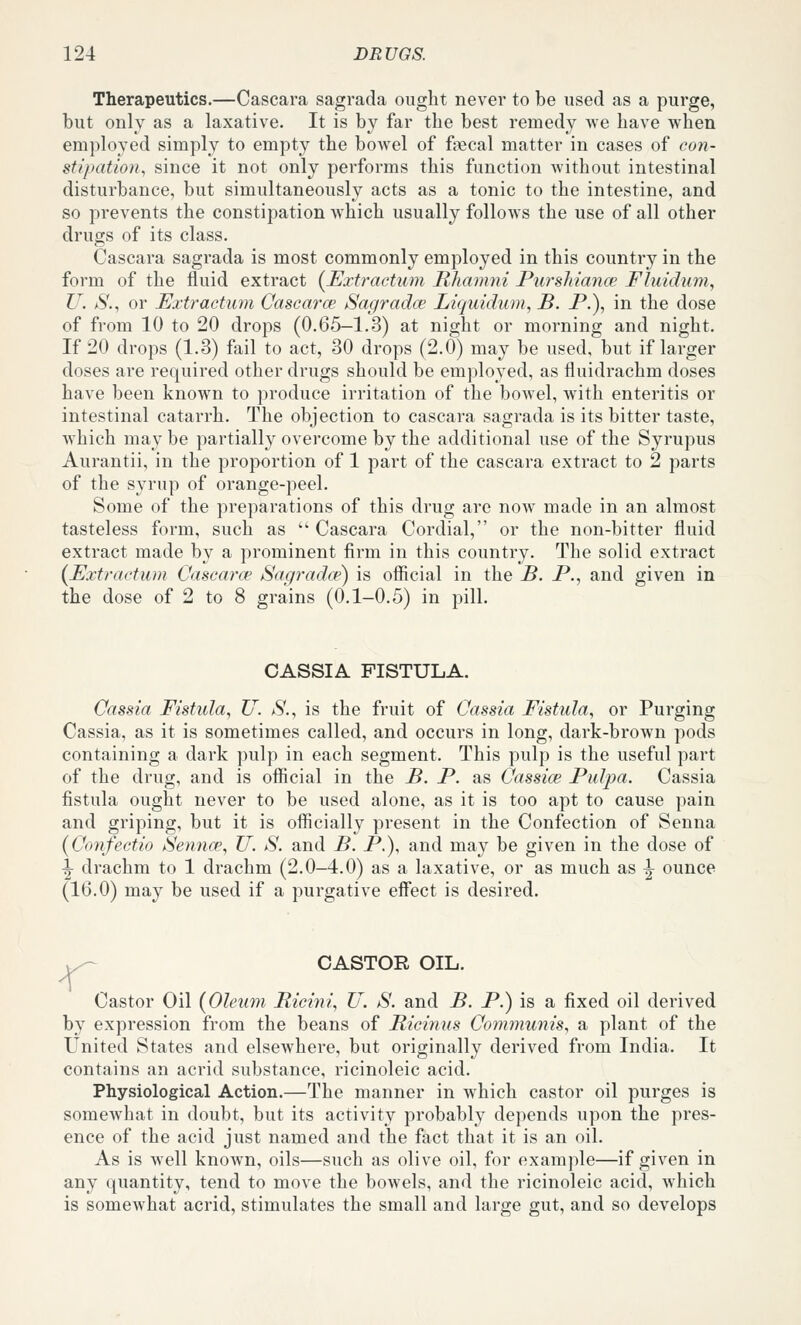 Therapeutics.—Cascara sagrada ought never to be used as a purge, but only as a laxative. It is by far the best remedy Ave have when employed simply to empty the bowel of faecal matter in cases of con- sti/Mition, since it not only performs this function without intestinal disturbance, but simultaneously acts as a tonic to the intestine, and so prevents the constipation which usually follows the use of all other drugs of its class. Cascara sagrada is most commonly employed in this country in the form of the fluid extract (Uxtractum Rhanmi Purshiance Fluidum, U. S., or Extractuyn Cascarce Sagradce Liquidum, B. P.), in the dose of from 10 to 20 drops (0.65-1.3) at night or morning and night. If 20 drops (1.3) fail to act, 30 drops (2.0) may be used, but if larger doses are required other drugs should be employed, as fluidrachm doses have been known to produce irritation of the bowel, with enteritis or intestinal catarrh. The objection to cascara sagrada is its bitter taste, which may be partially overcome by the additional use of the Syrupus Aurantii, in the proportion of 1 part of the cascara extract to 2 parts of the syrup of orange-peel. Some of the preparations of this drug are now made in an almost tasteless form, such as  Cascara Cordial, or the non-bitter fluid extract made by a prominent firm in this country. The solid extract {Extractum Cascarce Sagrada') is ofiicial in the B. P., and given in the dose of 2 to 8 grains (0.1-0.5) in pill. CASSIA FISTULA. Cassia Fistula., U. *S'., is the fruit of Cassia Fistulay or Purging Cassia, as it is sometimes called, and occurs in long, dark-brown pods containing a dark pulp in each segment. This pulp is the useful part of the drug, and is ofiicial in the B. P. as Cassice Pulpa. Cassia fistula ought never to be used alone, as it is too apt to cause pain and griping, but it is officially present in the Confection of Senna (Confectio iSenna', U. S. and B. P.), and may be given in the dose of |- drachm to 1 drachm (2.0—4.0) as a laxative, or as much as ^ ounce (16.0) may be used if a purgative effect is desired. CASTOR OIL. Castor Oil (Oleum Ricini., U. S. and B. P.) is a fixed oil derived by expression from the beans of Ricinus Communis, a plant of the United States and elsewhere, but originally derived from India. It contains an acrid substance, ricinoleic acid. Physiological Action.—The manner in which castor oil purges is someAvhat in doubt, but its activity probably depends upon the pres- ence of the acid just named and the fact that it is an oil. As is well known, oils—such as olive oil, for example—if given in any quantity, tend to move the bowels, and the ricinoleic acid, Avhich is somewhat acrid, stimulates the small and large gut, and so develops