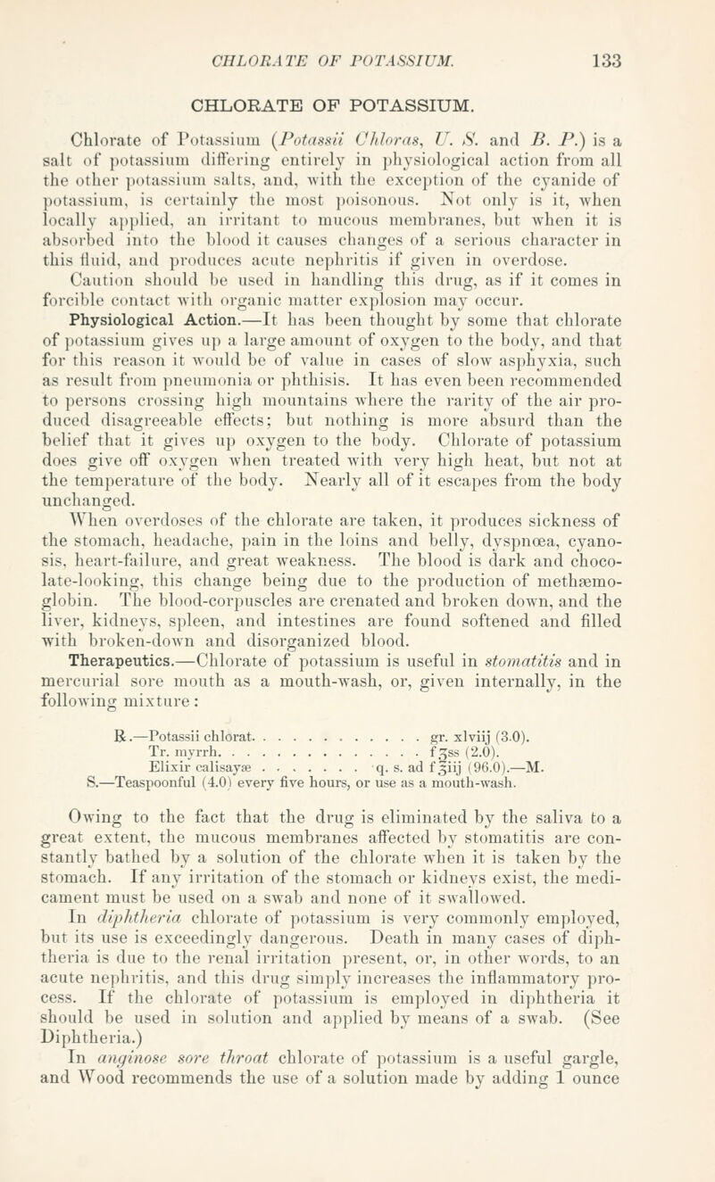 CHLORATE OP POTASSIUM. Chlorate of Potassium (^Potdssii Ohloras, U. S. and B. P.) is a salt of potassium dift'ering entirely in physiological action from all the other potassium salts, and, -with the exception of the cyanide of potassium, is certainly the most i)oisonous. Not only is it, when locally ajjplied, an irritant to mucous membranes, but when it is absorbed into the blood it causes changes of a serious character in this iluid, and produces acute nephritis if given in overdose. Caution should be used in handling this drug, as if it comes in forcible contact with organic matter explosion may occur. Physiological Action.—It has been thought by some that chlorate of potassium gives u]) a large amount of oxygen to the body, and that for this reason it Avould be of value in cases of slow asphyxia, such as result from pneumonia or phthisis. It has even been recommended to persons crossing high mountains where the rarity of the air pro- duced disagreeable effects; but nothing is more absurd than the belief that it gives up oxygen to the body. Chlorate of potassium does give off oxygen when treated with very high heat, but not at the temperature of the body. Nearly all of it escapes from the body unchanged. When overdoses of the chlorate are taken, it produces sickness of the stomach, headache, pain in the loins and belly, dyspnoea, cyano- sis, heart-failure, and great weakness. The blood is dark and choco- late-looking, this change being due to the production of methpemo- globin. The blood-corpuscles are crenated and broken down, and the liver, kidneys, spleen, and intestines are found softened and filled with broken-down and disorganized blood. Therapeutics.—Chlorate of potassium is useful in stomatitis and in mercurial sore mouth as a mouth-wash, or, given internally, in the following mixture: R.—Potassii chlorat gr. xlviij (3.0). Tr. myrrh f^ss (2.0). Elixir calisayse q. s. ad f3iij (96.0).—M. S.—^Teaspoonful (4.0) every five hours, or use as a mouth-wash. Owing to the fact that the drug is eliminated by the saliva to a great extent, the mucous membranes affected by stomatitis are con- stantly bathed by a solution of the chlorate when it is taken by the stomach. If any irritation of the stomach or kidneys exist, the medi- cament must be used on a swab and none of it swallowed. In diphtheria chlorate of potassium is very commonly employed, but its use is exceedingly dangerous. Death in many cases of diph- theria is due to the renal irritation present, or, in other words, to an acute nephritis, and this drug simply increases the inflammatory pro- cess. If the chlorate of potassium is employed in diphtheria it should be used in solution and applied by means of a swab. (See Diphtheria.) In anginose sore throat chlorate of potassium is a useful gargle, and Wood recommends the use of a solution made by adding 1 ounce