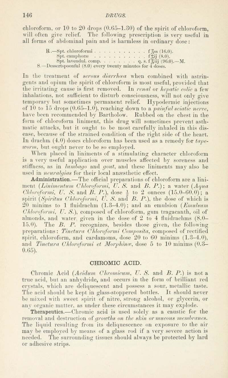 chloroform, or 10 to 20 drops (0.65-1.30) of the spirit of chloroform, will often give relief. The following prescription is very useful in all forms of abdominal pain and is harmless in ordinary dose: R.—Spt. cliloroformi f ^ss (16.0). Spt. camphorse f.:;ij (8.0). Spt. lavendul. comp q. s. f3iij (96.0).—M. S.—Dessertspoonful (8.0) every twenty minutes for 4 doses. In the treatment of serous diarrhoea when combined Avith astrin- gents and opium the spirit of chloroform is most useful, provided that the irritating cause is first removed. In renal or hepatic colic a few inhalations, not sufficient to disturb consciousness, will not only give temporary but sometimes permanent relief. Hypodermic injections of 10 to 15 drops (0.65-1.0), reaching down to db painful sciatic nerve, have been recommended by Bartholow. Rubbed on the chest in the form of chloroform liniment, this drug will sometimes prevent asth- matic attacks, but it ought to be most carefully inhaled in this dis- ease, because of the strained condition of the right side of the heart. In drachm (4.0) doses chloroform has been used as a remedy for tape- worm, but ought never to be so employed. When placed in liniments of a stimulating character chloroform is a very useful application over muscles affected by soreness and stiffness, as in lumbago and gout, and these liniments may also be used in neuralgias for their local angesthetic effect. Administration.—The official preparations of chloroform are a lini- ment {Linimentum Chloroformi, U. S. and B. P.); a water (^Aqua Cliloroformi, U. S. and-B. P.), dose J to 2 ounces (15.0-60.0); a spirit [Spiritus Ghhroformi, U. S. and B. P.), the dose of which is 20 minims to 1 fluidrachm (1.3—4.0); and an emulsion (^Emulsum Chloroformi, U. S.), composed of chloroform, gum tragacanth, oil of almonds, and Avater, given in the dose of 2 to 4 fluidrachms (8.0— 15.0). The B. P. recognizes, besides those given, the following preparations : Tinctura Chloroformi Composita, composed of rectified spirit, chloroform, and cardamoms, dose 20 to 60 minims (1.3-4.0), and Tinctura Chloroformi et Morphinw, dose 5 to 10 minims (0.3- 0.65). CHROMIC ACID. Chromic Acid {Aciduin Chroinieum, U. S. and B. P.) is not a true acid, but an anhydride, and occurs in the form of brilliant red crystals, which are deliquescent and possess a sour, metallic taste. The acid should be kept in glass-stoppered bottles. It should never be mixed with sweet spirit of nitre, strong alcohol, or glycerin, or any organic matter, as under these circumstances it may explode. Therapeutics.—Chromic acid is used solely as a caustic for the removal and desti'uction oi growths on the skin or mucous membranes. The liquid resulting from its deliquescence on exposure to the air may be employed by means of a glass rod if a very severe action is needed. The surrounding tissues should always be protected by lard or adhesive strips.