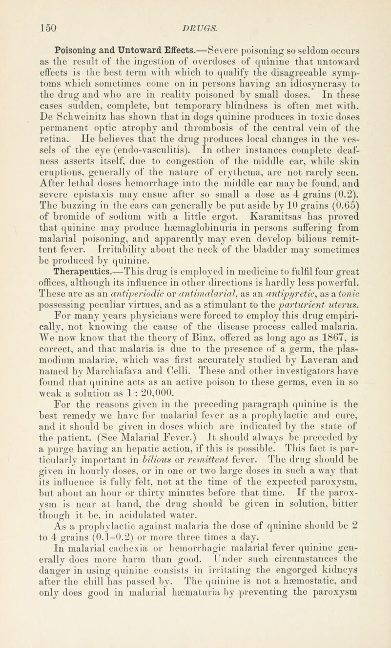 Poisoning and Untoward Effects.—Severe poisoning so seldom occurs as the result of the ingestion of overdoses of quinine that untoward effects is the best term with Avhich to qualify the disagreeable symp- toms which sometimes come on in persons having an idiosyncrasy to the drug and who are in reality poisoned by small doses. In these cases sudden, complete, but temporary blindness is often met with. De Schweinitz has shown that in dogs quinine produces in toxic doses permanent optic atrophy and thrombosis of the central vein of the retina. He believes that the drug produces local changes in the ves- sels of the eye (endo-vasculitis). In other instances complete deaf- ness asserts itself, due to congestion of the middle ear, while skin eruptions, generally of the nature of erythema, are not rarely seen. After lethal doses hemorrhage into the middle ear may be found, and severe epistaxis may ensue after so small a dose as 4 grains (0.2). The buzzing in the ears can generally be put aside by 10 grains (0.65) of bromide of sodium with a little ergot. Karamitsas has proved that quinine may produce hgemaglobinuria in persons suffering from malarial poisoning, and apparently may even develop bilious remit- tent fever. Irritability about the neck of the bladder may sometimes be produced by quinine. Therapeutics.—This drug is employed in medicine to fulfil four great offices, although its influence in other directions is hardly less powerful. These are as an antiperiodic or antimalarial^ as an antipyretic, as a tonic possessing peculiar virtues, and as a stimulant to the parturient uterus. For many years physicians were forced to employ this drug empiri- cally, not knowing the cause of the disease process called malaria. We now know that the theory of Binz, offered as long ago as 1867, is correct, and that malaria is due to the presence of a germ, the Plas- modium malarife, which was first accurately studied by Laveran and named by Marchiafava and Celli. These and other investigators have found that quinine acts as an active poison to these germs, even in so weak a solution as 1 : 20,000. For the reasons given in the preceding paragraph quinine is the best remedy we have for malarial fever as a prophylactic and cure, and it should be given in doses which are indicated by the state of the patient. (See Malarial Fever.) It should always be preceded by a purge having an hepatic action, if this is possible. This fact is par- ticularly important in bilious or re^nittent fever. The drug should be given in hourly doses, or in one or two large doses in such a way that its influence is fully felt, not at the time of the expected paroxysm, but about an hour or thirty minutes before that time. If the parox- ysm is near at hand, the drug should be given in solution, bitter though it be, in acidulated water. As a prophylactic against malaria the dose of quinine should be 2 to 4 grains (0.1-0.2) or more three times a day. In malarial cachexia or hemorrhagic malarial fever quinine gen- erally does more harm than good. Under such circumstances the danger in using quinine consists in irritating the engorged kidneys after the chill has passed by. The quinine is not a haemostatic, and only does good in malarial hsematuria by preventing the paroxysm