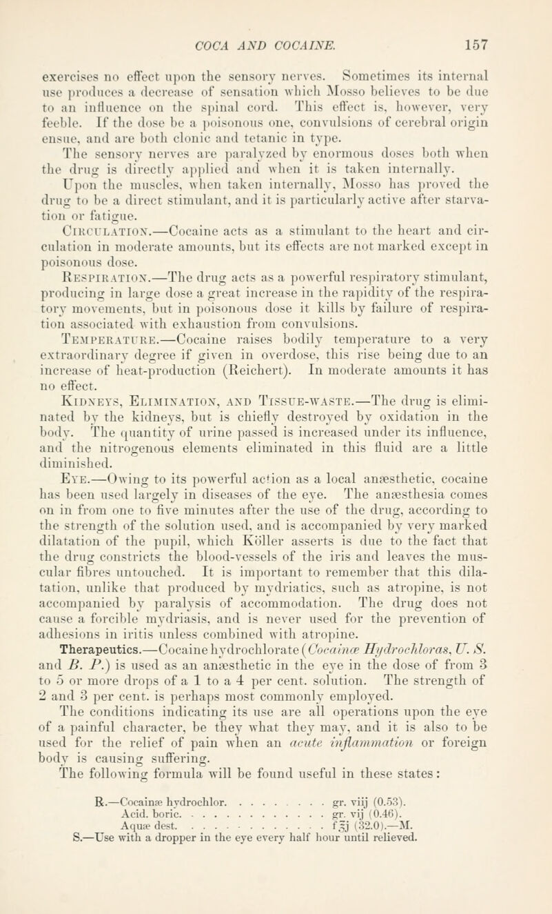 exercises no effect upon the sensory nerves. Sometimes its internal use produces a decrease of sensation which Mosso believes to be due to an influence on the spinal cord. This effect is, hoAvever, very feeble. If the dose be a poisonous one, convulsions of cerebral origin ensue, and are both clonic and tetanic in type. The sensory nerves are paralyzed by enormous doses both when the drug is directly applied and when it is taken internally. Upon the muscles, when taken internally, Mosso has proved the drug to be a direct stimulant, and it is particularly active after starva- tion or fatigue. CiKCULATiox.—Cocaine acts as a stimulant to the heart and cir- culation in moderate amounts, but its effects are not marked except in poisonous dose. Respiration.—The drug acts as a powerful respiratory stimulant, producing in large dose a great increase in the rapidity of the respira- tory movements, but in poisonous dose it kills by failure of respira- tion associated with exhaustion from convulsions. Temperature.—Cocaine raises bodily temperature to a very extraordinary degree if given in overdose, this rise being due to an increase of heat-production (Reichert). In moderate amounts it has no effect. KiDXEYS, Elimination, and Tissue-waste.—The drug is elimi- nated by the kidneys, but is chiefly destroyed by oxidation in the body. The quantity of urine passed is increased under its influence, and the nitrogenous elements eliminated in this fluid are a little diminished. Eye.—Owing to its powerful action as a local anaesthetic, cocaine has been used largely in diseases of the eye. The anaesthesia comes on in from one to five minutes after the use of the drug, accordino; to the strength of the solution used, and is accompanied by very marked dilatation of the pupil, Avhich Roller asserts is due to the fact that the drug constricts the blood-vessels of the iris and leaves the mus- cular fibres untouched. It is important to remember that this dila- tation, unlike that produced by mydriatics, such as atropine, is not accompanied by paralysis of accommodation. The drug does not cause a forcible mydriasis, and is never used for the prevention of adhesions in iritis unless combined with atropine. Therapeutics.—Cocaine hydrochlorate(C'bcrtmflp Ili/drochloras, U. S. and B. P.) is used as an anaesthetic in the eye in the dose of from 3 to 5 or more drops of a 1 to a 4 per cent, solution. The strength of 2 and 3 per cent, is perhaps most commonly employed. The conditions indicating its use are all operations upon the eye of a painful character, be they what they may, and it is also to be used for the relief of pain when an acute inflammation or foreign bodv is causinor suffering. The following formula will be found useful in these states: R.—Cocainse hydrochlor gr. viij (0.53). Acid, boric gr. vij (0.46). Aqufe dest f.5J (32.0).—M. S.—Use with a dropper in the eye every lialf liour untU relieved.