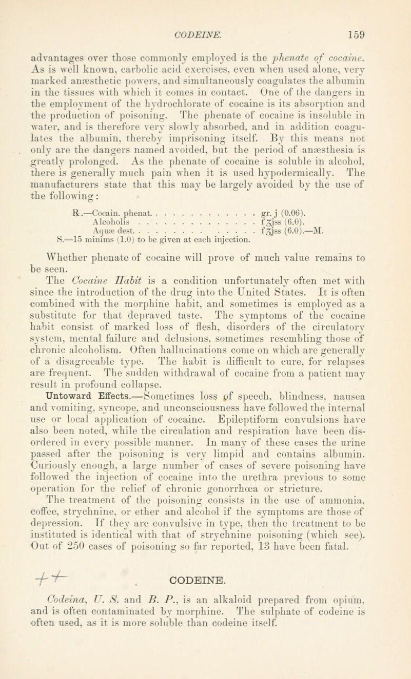 advantages over those commonly cmplo^'ed is the j^^t^nate of cocaine. As is well known, carbolic acid exercises, even when used alone, very marked anaesthetic powers, and simultaneously coagulates the albumin in the tissues with wliicli it comes in contact. One of the dangers in the em])loyment of the hydrochlorate of cocaine is its absorption and the production of poisoning. The phenate of cocaine is insoluble in water, and is therefore very slowly absorbed, and in addition coagu- lates the albumin, thereby imprisoning itself. By this means not only are the dangers named avoided, but the period of anaesthesia is greatly prolonged. As the phenate of cocaine is soluble in alcohol, there is generally much pain when it is used hypodermically. The manufacturers state that this may be largely avoided by the use of the following: R.—Cocain. phenat gr. j (0.06). Alcoholis fSJss (6.0). Aquae dest f.^ss (6.0).—M. S.—15 minims (1.0) to be given at each injection. Whether phenate of cocaine will prove of much value remains to be seen. The Cocaine Habit is a condition unfortunately often met Avith since the introduction of the drug into the United States. It is often combined with the morphine habit, and sometimes is employed as a substitute for that depraved taste. The sj^mptoms of the cocaine habit consist of marked loss of flesh, disorders of the circulatory system, mental failure and delusions, sometimes resemblino; those of chronic alcoholism. Often hallucinations come on which are generally of a disagreeable type. The habit is difficult to cure, for relapses are frequent. The sudden withdrawal of cocaine from a patient may result in profound collapse. Untoward Efifects.—Sometimes loss of speech, blindness, nausea and vomiting, syncope, and unconsciousness have followed the internal use or local application of cocaine. Epileptiform convulsions have also been noted, while the circulation and respiration have been dis- ordered in every possible manner. In many of these cases the urine passed after the poisoning is very limpid and contains albumin. Curiously enough, a large number of cases of severe poisoning have followed the injection of cocaine into the urethra previous to some operation for the relief of chronic gonorrhoea or stricture. The treatment of the poisoning consists in the use of ammonia, coffee, strychnine, or ether and alcohol if the symptoms are those of depression. If they are convulsive in type, then the treatment to be instituted is identical with that of strychnine poisoning (which see). Out of 250 cases of poisoning so far reported, 13 have been fatal. -f^ CODEINE. Codeina, U. S. and B. P., is an alkaloid prepared from opium, and is often contaminated by morphine. The sulphate of codeine is often used, as it is more soluble than codeine itself.