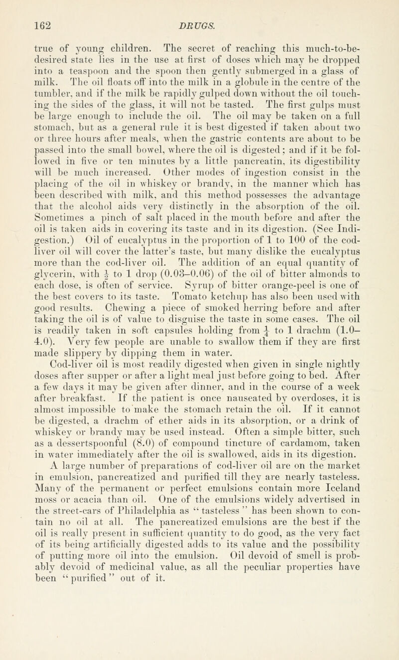 true of young children. The secret of reaching this much-to-be- desired state lies in the use at first of doses which may he dropped into a teaspoon and the spoon then gently submerged in a glass of milk. The oil floats off into the milk in a globule in the centre of the tumbler, and if the milk be rapidly gulped down without the oil touch- ing the sides of the glass, it will not be tasted. The first gulps must be large enough to include the oil. The oil may be taken on a full stomach, but as a general rule it is best digested if taken about two or three hours after meals, Avhen the gastric contents are about to be passed into the small bowel, where the oil is digested; and if it be fol- lowed in five or ten minutes by a little pancreatin, its digestibility will be much increased. Other modes of ingestion consist in the placing of the oil in whiskey or brandy, in the manner which has been described with milk, and this method possesses the advantage that the alcohol aids very distinctly in the absorption of the oil. Sometimes a pinch of salt placed in the mouth before and after the oil is taken aids in covering its taste and in its digestion. (See Indi- gestion.) Oil of eucalyptus in the proportion of 1 to 100 of the cod- liver oil will cover the latter's taste, but many dislike the eucalyptus more than the cod-liver oil. The addition of an equal quantity of glycerin, with i^ to 1 drop (0.03-0.06) of the oil of bitter almonds to each dose, is often of service. Syrup of bitter orange-peel is one of the best covers to its taste. Tomato ketchuji has also been usedAvith good results. Chewung a piece of smoked herring before and after taking the oil is of value to disguise the taste in some cases. The oil is readily taken in soft capsules holding from \ to 1 drachm (1.0— 4.0). Very few people are unable to swallow them if they are first made slippery by dipping them in water. Cod-liver oil is most readily digested when given in single nightly doses after supper or after a light meal just before going to bed. After a few days it may be given after dinner, and in the course of a week after breakfast. If the patient is once nauseated by overdoses, it is almost impossible to make the stomach retain the oil. If it cannot be digested, a drachm of ether aids in its absorption, or a drink of whiskey or brandy may be used instead. Often a simple bitter, such as a dessertspoonful (8.0) of compound tincture of cardamom, taken in water immediately after the oil is swallowed, aids in its digestion. A large number of preparations of cod-liver oil are on the market in emulsion, pancreatized and purified till they are nearly tasteless. Many of the permanent or perfect emulsions contain more Iceland moss or acacia than oil. One of the emulsions widely advertised in the street-cars of Philadelphia as  tasteless  has been shown to con- tain no oil at all. The pancreatized emulsions are the best if the oil is really present in sufiicient (juantity to do good, as the very fact of its being artificially digested adds to its value and the possibility of putting more oil into the emulsion. Oil devoid of smell is prob- ably devoid of medicinal value, as all the peculiar properties have been  purified  out of it.
