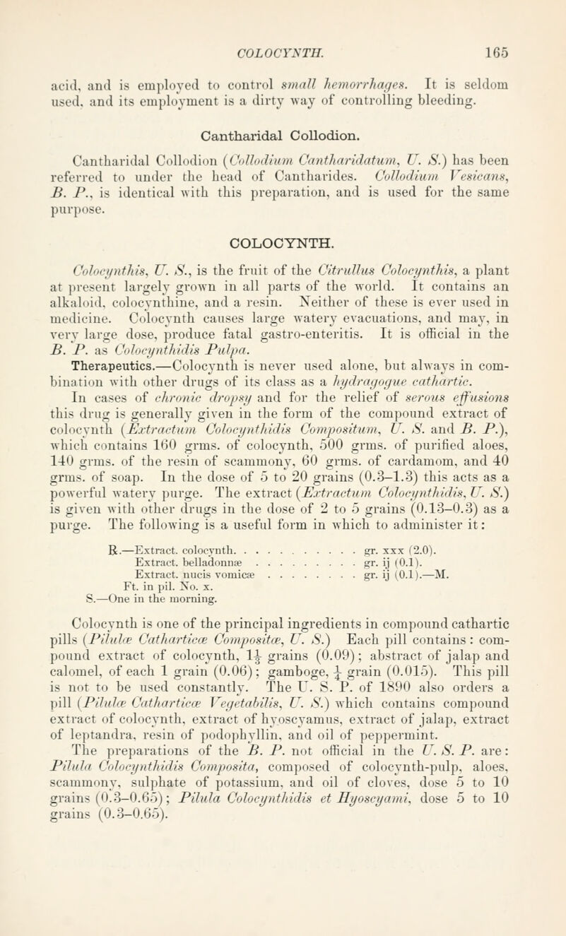 acid, and is employed to control small hemorrhages. It is seldom used, and its employment is a dirty Avay of controlling bleeding. Cantharidal Collodion. Cantliaridal Collodion [Collodium Cantharidatum, U. S.) has been referred to under the head of Cantharides. Collodium Vesicans, B. P., is identical with this preparation, and is used for the same purpose. COLOCYNTH. Coloci/nthis, U. *S'., is the fruit of the CitruUus Colocynthis, a plant at present largely grown in all parts of the world. It contains an alkaloid, colocynthine, and a resin. Neither of these is ever used in medicine. Colocynth causes large watery evacuations, and may, in very large dose, produce fatal gastro-enteritis. It is official in the B. P. as Colocjjnthidls Pidpa. Therapeutics.—Colocynth is never used alone, but always in com- bination with other drugs of its class as a hydragogue cathartic. In cases of chronic dropsy and for the relief of serous effusions this drug is generally given in the form of the compound extract of colocynth {Extractum Coloeynthidis Compositum, U. S. and B. P.), Avhich contains 160 grms. of colocynth, 500 grms. of purified aloes, 140 grms. of the resin of scammony, 60 grms. of cardamom, and 40 grms. of soap. In the dose of 5 to 20 grains (0.3-1.3) this acts as a powerful watery purge. The extract (Uxtractum Coloeynthidis, U. S.) is given with other drugs in the dose of 2 to 5 grains (0.13-0.3) as a purge. The following is a useful form in which to administer it: R.—Extract, colocynth gr. xxx (2.0). Extract, belladonnae gr. ij (0.1). Extract, nucis vomica? gr- ij (.0.1).—M. Ft. in pil. Xo. x. S.—One in the morning. Colocynth is one of the principal ingredients in compound cathartic pills {Pilulce Catharticce Compositce, U. S.) Each pill contains: com- pound extract of colocynth, 1^ grains (0.09); abstract of jalap and calomel, of each 1 grain (0.06); gamboge, ^ grain (0.015). This pill is not to be used constantly. The U. S. P. of 1890 also orders a pill (Pilulce Catharticce Vegetabilis, U. S'.) which contains compound extract of colocynth, extract of hyoscyamus, extract of jalap, extract of leptandra, resin of podophyllin, and oil of peppermint. The preparations of the B. P. not official in the U. S. P. are: Pilula Coloeynthidis Composita, composed of colocynth-pulp, aloes, scammony, sulphate of potassium, and oil of cloves, dose 5 to 10 grains (0.3-0.65); Pilula Coloeynthidis et Hyoscyami, dose 5 to 10 grains (0.3-0.65).