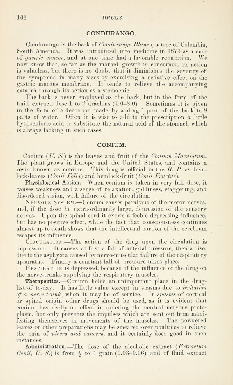 CONDURANGO. Condurango is the bark of Conduraugo Blanco, a tree of Colombia, South America. It was introduced into medicine in 1873 as a cure of gastric cancer, and at one time had a favorable reputation. We now know that, so far as the morbid growth is concerned, its action is valueless, but there is no doubt that it diminishes the severity of the symptoms in many cases by exercising a sedative effect on the gastric mucous membrane. It tends to relieve the accompanying catarrh through its action as a stomachic. The bark is never employed as the bark, but in the form of the fluid extract, dose 1 to 2 drachms (4.0-8.0). Sometimes it is given in the form of a decoction made by adding 1 part of the bark to 8 parts of water. Often it is wise to add to the prescription a little hydrochloric acid to substitute the natural acid of the stomach Avhich is always lacking in such cases. CONIUM. Conium ( U. S.) is the leaves and fruit of the Conium Macidatum. The plant grows in Europe and the United States, and contains a resin known as coniine. This drug is official in the B. P. as hem- lock-leaves [Conii Folia) and hemlock-fruit (Conii Frucfus). Physiological Action.—When conium is taken in very full dose, it causes weakness and a sense of relaxation, giddiness, staggering, and disordered vision, with failure of the circulation. Nervous System.—Conium causes paralysis of the motor nerves, and, if the dose be extraordinarily large, depression of the sensory nerves. Upon the spinal cord it exerts a feeble depressing influence, but has no positive effect, while the fact that consciousness continues almost up to death shows that the intellectual portion of the cerebrum escapes its influence. Circulation.—The action of the drug upon the circulation is depressant. It causes at first a fall of arterial pressure, then a rise, due to the asphyxia caused by nervo-muscular failure of the respiratory apparatus. Finally a constant fall of pressure takes place. Respiration is depressed, because of the influence of the drug on the nerve-trunks supplying the respiratory muscles. Therapeutics.—Conium holds an unimportant place in the drug- list of to-day. It has little value except in spasms due to irritation of a nerve-trunk, when it may be of service. In spasms of cortical or spinal origin other drugs should be used, as it is evident that conium has really no effect in quieting the central nervous proto- plasm, but only prevents the impulses which are sent out from mani- festing themselves in movements of the muscles. The poAvdered leaves or other preparations may be smeared over poultices to relieve the pain of ulcers and cancers, and it certainly does good in such instances. Administration.—The dose of the alcoholic extract {Extractum Conii, U. S.) is from J to 1 grain (0.03-0.06), and of fluid extract