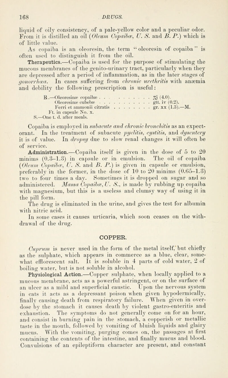 liquid of oily consistency, of a pale-yellow color and a peculiar odor. From it is distilled an oil {Oleum Copaihoe, U. S. and B. P.) which is of little value. As copaiba is an oleoresin, the term  oleoresin of copaiba is often used to distinguish it from the oil. Therapeutics.—Copaiba is used for the purpose of stimulating the mucous membranes of the genito-urinary tract, particularly when they are depressed after a period of inflammation, as in the later stages of gonorrhoea. In cases suffering from chronic urethritis with anaemia and debility the following prescription is useful: R.—Oleoresinse copaibse 5j (4.0). Oleoresinse cubebse gtt. iv (0.2). Ferri et ammonii citratis gr. xx (1.3).—M, Ft. in capsule No. x. S.—One t. d. after meals. Copaiba is employed in subacute and chronic bronchitis as an expect- orant. In the treatment of subacute pi/elitis, cystitis, and dysentery it is of value. In dropsy due to slow renal changes it will often be of service. Administration.—Copaiba itself is given in the dose of 5 to 20 minims (0.3-1.3) in capsule or in emulsion. The oil of copaiba (Oleum Copaibce, U. S. and B. P.) is given in capsule or emulsion, preferably in the former, in the dose of 10 to 20 minims (0.65-1.3) two to four times a day. Sometimes it is dropped on sugar and so administered. 3Iassa Copaibce, U. *S'., is made by rubbing up copaiba with magnesium, but this is a useless and clumsy way of using it in the pill form. The drug is eliminated in the urine, and gives the test for albumin with nitric acid. In some cases it causes urticaria, which soon ceases on the with- drawal of the drug. COPPER. Cuprum is never used in the form of the metal itself,' but chiefly as the sulphate, which appears in commerce as a blue, clear, some- what efflorescent salt. It is soluble in 4 parts of cold water, 2 of boiling water, but is not soluble in alcohol. Physiological Action.—Copper sulphate, when locally applied to a mucous membrane, acts as a powerful astringent, or on the surface of an ulcer as a mild and superficial caustic. Upon the nervous system in cats it acts as a depressant poison when given hypodermically, finally causing death from respiratory faihu-e. When given in over- dose iby the stomach it causes death by violent gastro-enteritis and exhaustion. The symptoms do not generally come on for an hour, and consist in burning pain in the stomach, a copperish or metallic taste in the mouth, followed by vomiting of bluish liquids and glairy mucus. With the vomiting, purging comes on, the passages at first containing the contents of the intestine, and finally mucus and blood. Convulsions of an epileptiform character are present, and constant