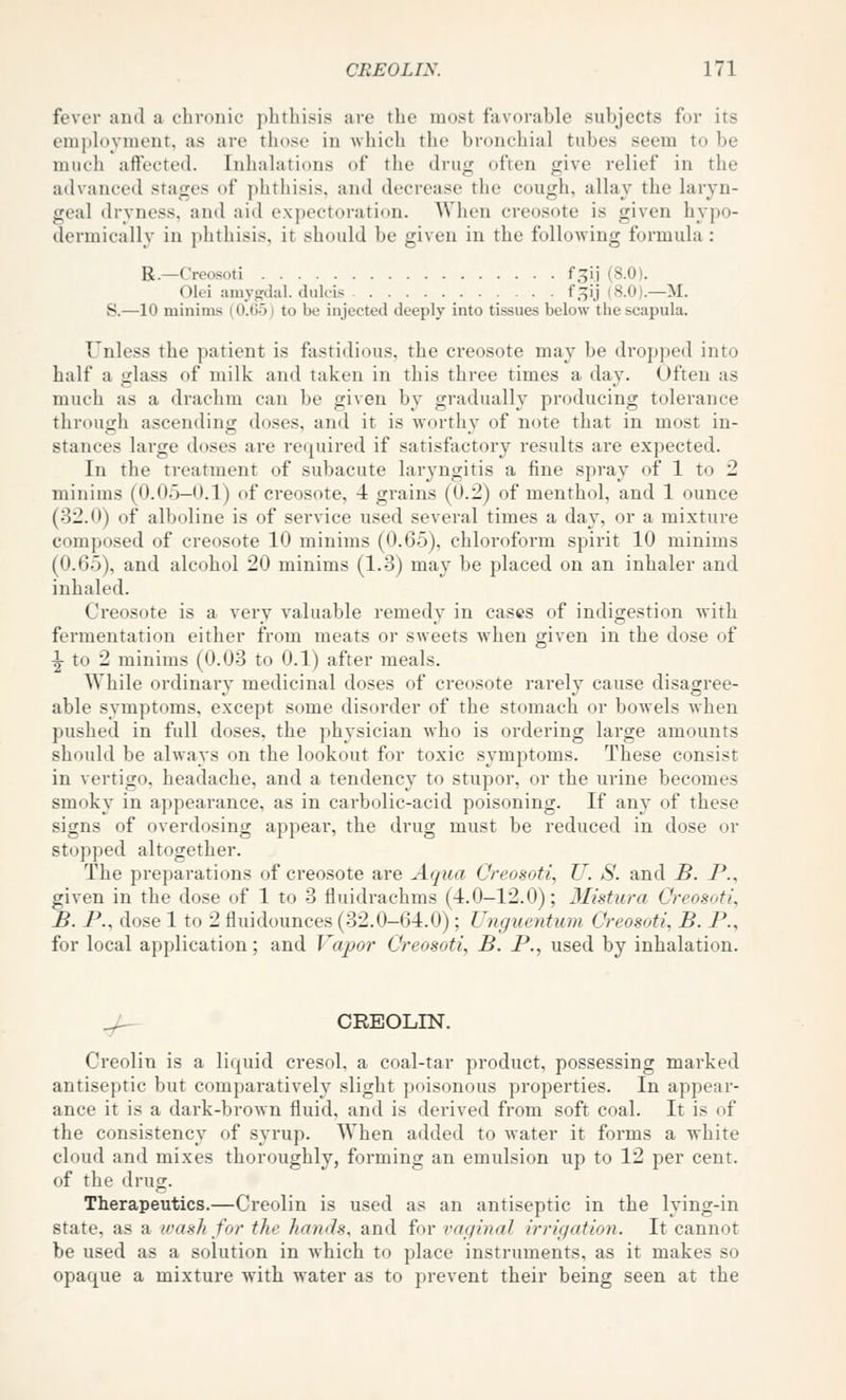 fever ami a chronic phthisis are the most favorable subjects for its employment, as are those in which the bronchial tubes seem to be much affected. Inhalations of the drug often give relief in the advanced stages of phthisis, and decrease the cough, allay the laryn- geal dryness, and aid expectoration. When creosote is given hypo- dermically in phthisis, it should be given in the following formula : R.—Creosoti f^il (8.0). Olei amygdal. dulcis . . . f.t^ij (8.0).—M. S.—10 minims {0.05) to be injected deeply into tissues below the scapula. Unless the patient is fastidious, the creosote may be dropi)ed into half a glass of milk and taken in this three times a day. Often as much as a drachm can be given by gradually producing tolerance through ascending doses, and it is worthy of note that in most in- stances large doses are required if satisfactory results are expected. In the treatment of subacute laryngitis a fine spray of 1 to 2 minims (0.05—0.1) of creosote, 4 grains (0.2) of menthol, and 1 ounce (32.0) of alboline is of service used several times a day, or a mixture composed of creosote 10 minims (0.65), chloroform spirit 10 minims (0.65), and alcohol 20 minims (1.-3) may be placed on an inhaler and inhaled. Creosote is a very valuable remedy in cases of indigestion with fermentation either from meats or sweets when given in the dose of ■|- to 2 minims (0.03 to 0.1) after meals. While ordinary medicinal doses of creosote rarely cause disagree- able symptoms, except some disorder of the stomach or bowels when pushed in full doses, the physician Avho is ordering large amounts should be always on the lookout for toxic symptoms. These consist in vertigo, headache, and a tendency to stupor, or the urine becomes smoky in appearance, as in carbolic-acid poisoning. If any of these signs of overdosing appear, the drug must be reduced in dose or stopped altogether. The preparations of creosote are Aqua Creosoti, U. S. and B. P., given in the dose of 1 to 3 fluidrachms (4.0—12.0); 3Iistura Creosoti^ B. P., dose 1 to 2 fluidounces (32.0-64.0); Unguentum Creosoti, B. P., for local application; and Vapor Creosoti, B. P., used by inhalation. ^ CREOLIN. Creolin is a liquid cresol, a coal-tar product, possessing marked antiseptic but comparatively slight poisonous properties. In appear- ance it is a dark-brown fluid, and is derived from soft coal. It is of the consistency of syrup. When added to water it forms a white cloud and mixes thoroughly, forming an emulsion up to 12 per cent, of the drug. Therapeutics.—Creolin is used as an antiseptic in the lying-in state, as a wash for the hands, and for vaginal irrigation. It cannot be used as a solution in which to place instruments, as it makes so opaque a mixture with water as to prevent their being seen at the