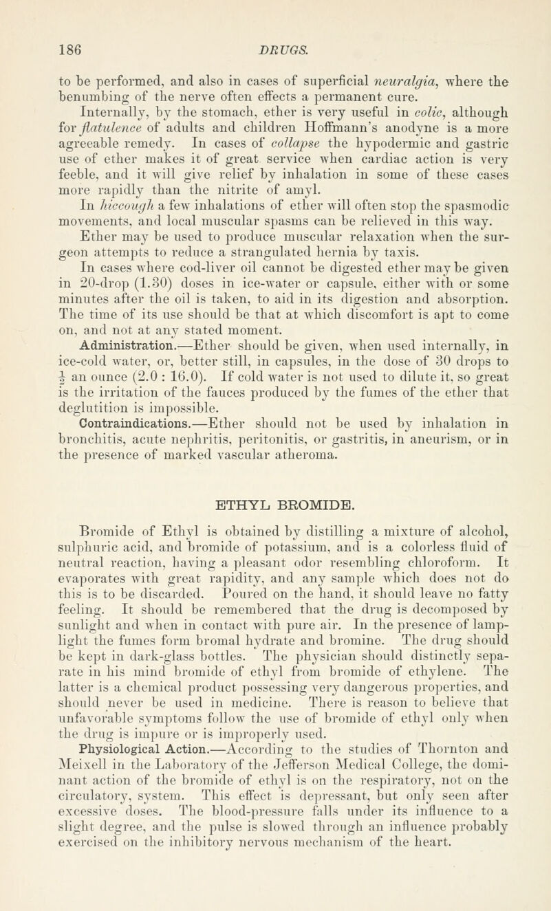 to be performed, and also in eases of superficial neuralgia, where the benumbing of the nerve often effects a permanent cure. Internally, by the stomach, ether is very useful in colic, although ioY flatulence of adults and children HoflFmann's anodyne is a more agreeable remedy. In cases of collapse the hypodermic and gastric use of ether makes it of great service when cardiac action is very feeble, and it will give relief by inhalation in some of these cases more rapidly than the nitrite of amyl. In hiccough a few inhalations of ether will often stop the spasmodic movements, and local muscular spasms can be relieved in this way. Ether may be used to produce muscular relaxation when the sur- geon attempts to reduce a strangulated hernia by taxis. In cases where cod-liver oil cannot be digested ether may be given in 20-drop (1.30) doses in ice-water or capsule, either with or some minutes after the oil is taken, to aid in its digestion and absorption. The time of its use should be that at which discomfort is apt to come on, and not at any stated moment. Administration.—Ether should be given, when used internally, in ice-cold water, or, better still, in capsules, in the dose of 30 drops to J an ounce (2.0 : 16.0). If cold water is not used to dilute it, so great is the irritation of the fauces produced by the fumes of the ether that deglutition is impossible. Contraindications.—Ether should not be used by inhalation in bronchitis, acute nephritis, peritonitis, or gastritis, in aneurism, or in the presence of marked vascular atheroma. ETHYL BROMIDE. Bromide of Ethyl is obtained by distilling a mixture of alcohol, sulphuric acid, and bromide of potassium, and is a colorless fluid of neutral reaction, having a pleasant odor resembling chloroform. It evaporates with great rapidity, and any sample which does not do this is to be discarded. Poured on the hand, it should leave no fatty feeling. It should be remembered that the drug is decomposed by sunlight and when in contact with pure air. In the presence of lamp- light the fumes form bromal hydrate and bromine. The drug should be kept in dark-glass bottles. The physician should distinctly sepa- rate in his mind bromide of ethyl from bromide of ethylene. The latter is a chemical product possessing very dangerous properties, and should never be used in medicine. There is reason to believe that unfavorable symptoms follow the use of bromide of ethyl onh' when the drug is impure or is improperly used. Physiological Action.—According to the studies of Thornton and Meixell in the Laboratory of the JeiFerson Medical College, the domi- nant action of the bromide of ethyl is on the respiratory, not on the circulatory, system. This effect is depressant, but only seen after excessive doses. The blood-pressure falls under its influence to a slight degree, and the pulse is slowed through an influence probably exercised on the inhibitory nervous mechanism of the heart.