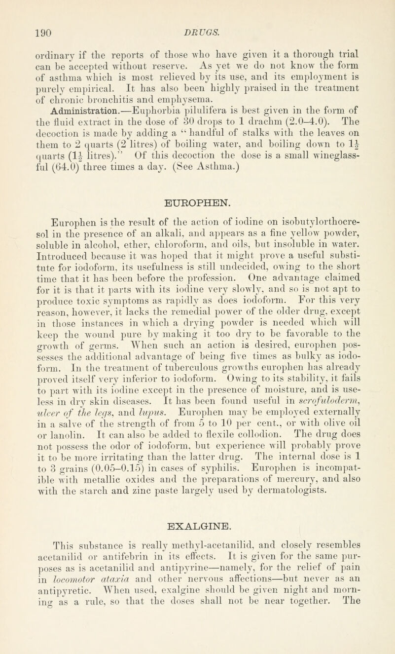 ordinary if the reports of tliose who have given it a thorough trial can be accepted without reserve. As yet we do not know the form of asthma which is most relieved by its use, and its employment is purely empirical. It has also been highly praised in the treatment of chronic bronchitis and emphysema. Administration.—Euphorbia pilulifera is best given in the form of the fluid extract in the dose of 30 drops to 1 drachm (2.0-4.0). The decoction is made by adding a  handful of stalks with the leaves on them to 2 quarts (2 litres) of boiling water, and boiling down to IJ quarts {Ih litres). Of this decoction the dose is a small Avineglass- ful (64.0) three times a day. (See Asthma.) EUROPHEN. Europhen is the result of the action of iodine on isobutylorthocre- sol in the presence of an alkali, and appears as a fine yellow powder, soluble in alcohol, ether, chloroform, and oils, but insoluble in water. Introduced because it was hoped that it might prove a useful substi- tute for iodoform, its usefulness is still undecided, owing to the short time that it has been before the profession. One advantage claimed for it is that it parts with its iodine very sloAvly, and so is not apt to produce toxic symptoms as rapidly as does iodoform. For this very reason, hoAvever, it lacks the remedial power of the older drug, except in those instances in which a drying powder is needed which will keep the wound pure by making it too dry to be favorable to the growth of germs. When such an action is desired, europhen pos- sesses the additional advantage of being five times as bulky as iodo- form. In the treatment of tuberculous growths europhen has already proved itself very inferior to iodoform. Owing to its stability, it fails to part with its iodine except in the presence of moisture, and is use- less in dry skin diseases. It has been found useful in scrofuloderma ulcer of the legs, and lupus. Europhen may be employed externally in a salve of the strength of from 5 to 10 per cent., or with olive oil or lanolin. It can also be added to flexile collodion. The drug does not possess the odor of iodoform, but experience Avill probably prove it to be more irritating than the latter drug. The internal dose is 1 to 3 grains (0.05-0.15) in cases of syphilis. Europhen is incompat- ible with metallic oxides and the preparations of mercury, and also with the starch and zinc paste largely used by dermatologists. EXALGINE. This substance is really methyl-acetanilid, and closely resembles acetanilid or antifebrin in its effects. It is given for the same pur- poses as is acetanilid and antipyrine—namely, for the relief of pain in locomotor ataxia and other nervous affections—but never as an antipyretic. When used, exalgine should be given night and morn- ing as a rule, so that the doses shall not be near together. The