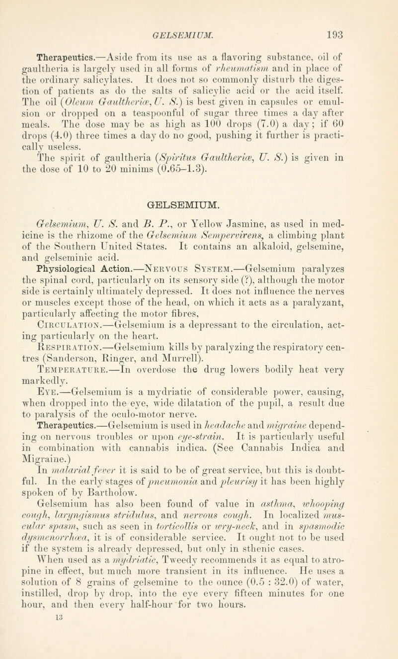 Therapeutics,—Aside from its use as a flavoring substance, oil of gaultlieria is largely used in all forms of 7'lteumatism and in place of the ordinary salicylates. It does not so commonly disturb the diges- tion of patients as do the salts of salicylic acid or the acid itself. The oil {Oleum Ciault]n'ria\U. S.) is best given in capsules or emul- sion or dropped on a teaspoonful of sugar three times a day after meals. The dose may be as high as 100 drops (T.O) a day; if 60 drops (4.0) three times a day do no good, pushing it further is practi- cally useless. The spirit of gaultheria (Spiy-itus CrauUherice, U. S.) is given in the dose of 10 to 20 minims (0.65-1.3). GELSEMIUM. G-eJsemium, U. S. and B. P., or Yellow Jasmine, as used in med- icine is the rhizome of the Grelsemium Sempervirens^ a climbing plant of the Southern United States. It contains an alkaloid, gelsemine, and gelseminic acid. Physiological Action.—Nervous System.—Gelsemium paralyzes the spinal cord, particularly on its sensory side (?), although the motor side is certainly ultimately depressed. It does not influence the nerves or muscles except those of the head, on which it acts as a paralyzant, particularly affecting the motor fibres, Circulation.—Gelsemium is a depressant to the circulation, act- ing particularly on the heart. Respiration.—Gelsemium kills by paralyzing the respiratory cen- tres (Sanderson, Ringer, and Murrell). Temperature.—In overdose the drug lowers bodily heat very markedly. Eye.—Gelsemium is a mydriatic of considerable poAver, causing, when dropped into the eye, wide dilatation of the pupil, a result due to paralysis of the oculo-motor nerve. Therapeutics.—Gelsemium is used in headache and migraine depend- ing on nervous troubles or upon eye-strain. It is particularly useful in combination with cannabis indica. (See Cannabis Indica and Migraine.) In malarial fever it is said to be of great service, but this is doubt- ful. In the early stages oi jjneumonia and jjleurisy it has been highly spoken of by Bartholow. Gelsemium has also been found of value in asthma, whooping cough, laryngismus stridulus, and nervous cough. In localized 7nus- cular simsm, such as seen in torticollis or wry-neck, and in spasmodic dysinenorrhoea, it is of considerable service. It ought not to be used if the system is already depressed, but only in sthenic cases. When used as a mydriatic. Tweedy recommends it as equal to atro- pine in effect, but much more transient in its influence. He uses a solution of 8 grains of gelsemine to the ounce (0.5 : 32.0) of water, instilled, drop by drop, into the eye every fifteen minutes for one hour, and then every half-hour for two hours. 13