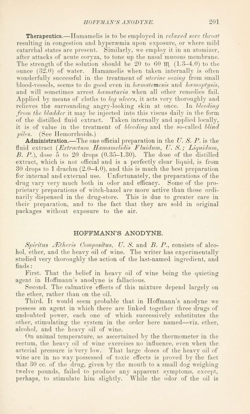 Therapeutics.—Hamamelis is to be employed in relaxed sore throat resnltiiii: in congestion and hyper?emia upon exposure, or where mild catarrhal states are present. Similarly, we employ it in an atomizer, after attacks of acute coryza, to tone up the nasal mucous membrane. The strength of the solution should be 20 to 60 TTL (1.3-4.0) to the ounce (32.0) of water. Hamamelis when taken internally is often wonderfully successful in the treatment of uterine oozing from small blood-vessels, seems to do good even in hcematemesis and Jwrnopti/sis, and will sometimes arrest ha^tnaturia when all other remedies fail. Applied by means of cloths to leg ulcers., it acts very thoroughly and relieves the surrounding angry-looking skin at once. In bleeding from the bladder it may be injected into this viscus daily in the form of the distilled fluid extract. Taken internally and applied locally, it is of value in the treatment of bleeding and the so-called blind pihs. (See Hemorrhoids.) Administration.—The one oflicial preparation in the U. S. P. is the fluid extract (^Extractum Hamamelidis Fluidum., U. S.; Liquidiou, B. P.\ dose 5 to 20 drops (0.35-1.30). The dose of the distilled extract, which is not official and is a perfectly clear liquid, is from 30 drops to 1 drachm (2.0—4.0), and this is much the best preparation for internal and external use. Unfortunately, the preparations of the drug vary very much both in odor and efficacy. Some of the pro- prietary preparations of witch-hazel are more active than those ordi- narily dispensed in the drug-store. This is due to greater care in their preparation, and to the fact that they are sold in original packages without exposure to the air. HOFFMANN'S ANODYNE. Spiritus ^^theris Compositus, U. S. and B. P., consists of alco- hol, ether, and the heavy oil of wine. The writer has experimentally studied very thoroughly the action of the last-named ingredient, and finds: First. That the belief in heavy oil of wine being the quieting agent in Hoffmann's anodyne is fallacious. Second. The calmative effects of this mixture depend largely on the ether, rather than on the oil. Third. It Avould seem probable that in Hoffmann's anodyne we possess an agent in which there are linked together three drugs of undoubted power, each one of which successively substitutes the other, stimulating the system in the order here named—viz. ether, alcohol, and the heavy oil of wine. On animal temperature, as ascertained by the thermometer in the rectum, the heavy oil of wine exercises no influence, even when the arterial pressure is very low. That large doses of the heavy oil of wine are in no way possessed of toxic eff'ects is proved by the fact that 30 cc. of the drug, given by the mouth to a small dog weighing twelve pounds, failed to produce any apparent symptoms, except, perhaps, to stimulate him slightly. While the odor of the oil is