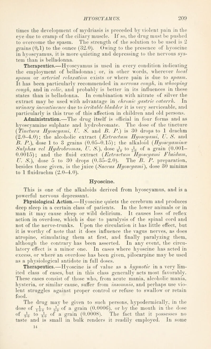 times the development of mydriasis is preceded by violent pain in the eye due to cramp of the ciliary muscle. If so, the drug must be pushed to overcome the spasm. Tlie strength of the solution to be used is 2 grains (0,1) to the ounce (32.0). Owing to the presence of hyoscine in hyoscyamus, it is more (quieting and depressing to the nervous sys- tem tljan is belladonna. Therapeutics.—Hyoscyamus is used in every condition indicating the emi)loyment of belladonna; or, in other words, wherever local spasm or arterial relaxation exists or where pain is due to spasm. It has been particularly reccmimended in nervous cough, in whooping cough, and in colir, and probably is better in its influences in these states than is belladonna. In combination with nitrate of silver the extract may be used with advantage in chronic gastric catarrh. In urinary incontinence due to irritable bladder it is very serviceable, and particularly is this true of this aflfection in children and old persons. Administration.—The drug itself is official in four forms and as hyoscyamine sulphate and hydrobromate. The dose of the tincture (Tinctura Hyoscyami, U. S. and B. P.) is 30 drops to 1 drachm (2.0-4.0); the alcoholic extract {^Extractum Hyoscyami, U. S. and B. P.), dose 1 to 3 grains (0.05-0.15); the alkaloid {Hyoscyamince Sulphas vel Hydrobromas, U. S.), dose -^^^ to -^-^ of a grain (0.001- 0.0015); and the fluid extract {Extraetum Hyoscyami Fluiduni, U. S.\ dose 5 to 30 drops (0.35-2.0). The B. P. preparation, besides those given, is the juice {Succus Hyoscyami), dose 30 minims to 1 fluidrachm (2.0-4.0). Hyoscine. This is one of the alkaloids derived from hyoscyamus, and is a powerful nervous depressant. Physiological Action.—Hyoscine quiets the cerebrum and produces deep sleep in a certain class of patients. In the lower animals or in man it may cause sleep or wild delirium. It causes loss of reflex action in overdose, which is due to paralysis of the spinal cord and not of the nerve-trunks. Upon the circulation it has little eff'ect, but it is worthy of note that it does influence the vagus nerves, as does atropine, stimulating them at first, and finally paralyzing them, although the contrary has been asserted. In any event, the circu- latory effect is a minor one. In cases where hyoscine has acted in excess, or where an overdose has been given, pilocarpine may be used as a physiological antidote in full doses. Therapeutics.—Hyoscine is of value as a hypnotic in a very lim- ited class of cases, but in this class generally acts most favorably. These cases consist of those who, from acute mania, alcoholic mania, hysteria, or similar cause, suffer from insomnia, and perhaps use vio- lent struggles against proper control or refuse to swallow or retain food. The drug may be given to such persons, hypodermically, in the dose of YoTT to -g-^^ of a grain (0.0006), or by the mouth in the dose of 9^0 to -gig- of a grain (O.OOO.S). The fact that it possesses no taste and is small in bulk renders it readily employed. In some 14