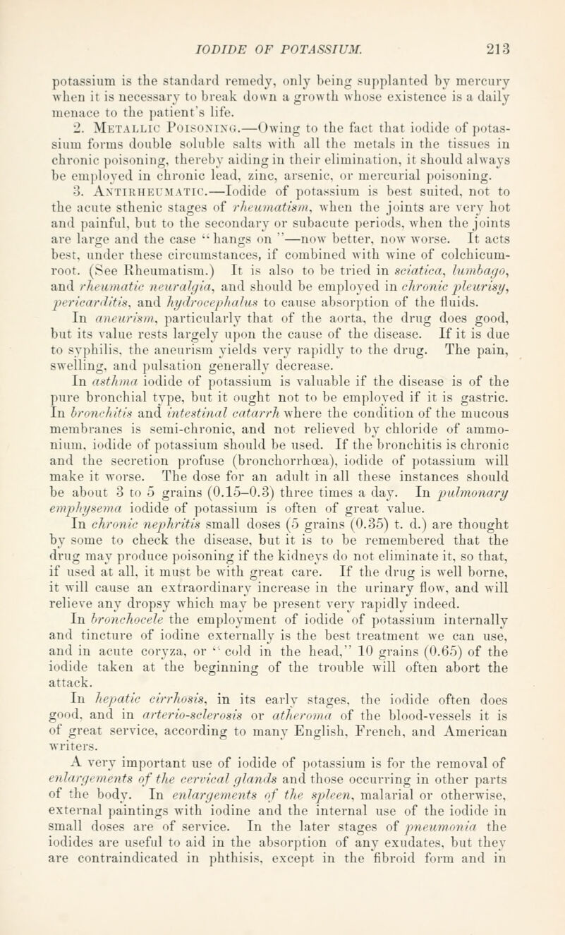 potassium is the standard remedy, only being supplanted by mercury when it is necessary to break down a growth whose existence is a daily menace to the patient's life. 2. Metallic Puisoxini;.—Owing to the fact that iodide of potas- sium forms double soluble salts with all the metals in the tissues in chronic poisoning, thereby aiding in their elimination, it should always be employed in chronic lead, zinc, arsenic, or mercurial poisoning. 3. Antirheumatic.—Iodide of potassium is best suited, not to the acute sthenic stages of rheumatism, Avhen the joints are very hot and painful, but to the secondary or subacute periods, Avhen the joints are large and the case '• hangs on —now better, now worse. It acts best, under these circumstances, if combined with wine of colchicum- root. (See Rheumatism.) It is also to be tried in sciatica, lumbago, and rheumatic neuralgia, and should be employed in chronic pleurisy, pericarditis, and hydrocephalus: to cause absorption of the fluids. In aneurism, particularly that of the aorta, the drug does good, but its value rests largely upon the cause of the disease. If it is due to syphilis, the aneurism yields very rapidly to the drug. The pain, swelling, and pulsation generally decrease. In asthma iodide of potassium is valuable if the disease is of the pure bronchial type, but it ought not to be employed if it is gastric. In bronchitis and intestinal catarrh where the condition of the mucous membranes is semi-chronic, and not relieved by chloride of ammo- nium, iodide of potassium should be used. If the bronchitis is chronic and the secretion profuse (bronchorrhoea), iodide of potassium will make it worse. The dose for an adult in all these instances should be about 3 to 5 grains (0.15—0.3) three times a day. In pulmonary emphysema iodide of potassium is often of great value. In chronic nephritis small doses (5 grains (0.35) t. d.) are thought by some to check the disease, but it is to be remembered that the drug may produce poisoning if the kidneys do not eliminate it, so that, if used at all, it must be with great care. If the drug is well borne, it will cause an extraordinary increase in the urinary flow% and will relieve any dropsy which may be present very rapidly indeed. In bronchocele the employment of iodide of potassium internally and tincture of iodine externally is the best treatment we can use, and in acute coryza, or '■ cold in the head, 10 grains (0.65) of the iodide taken at the beginning of the trouble will often abort the attack. In hepatic cirrhosis, in its early stages, the iodide often does good, and in arteriosclerosis or atheroma of the blood-vessels it is of great service, according to many English, French, and American writers. A very important use of iodide of potassium is for the removal of enlargements of the cervical glands and those occurring in other parts of the body. In enlargements of the spleen, malarial or otherwise, external paintings with iodine and the internal use of the iodide in small doses are of service. In the later stages of pneumonia the iodides are useful to aid in the absorption of any exudates, but they are contraindicated in phthisis, except in the fibroid form and in