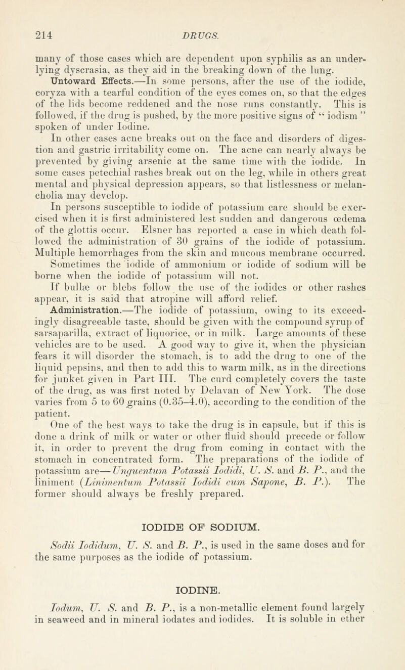 many of those cases which are dependent upon syphilis as an under- lying dyscrasia, as they aid in the breaking down of the lung. Untoward Effects.—In some persons, after the use of the iodide, coryza with a tearful condition of the eyes comes on, so that the edges of the lids become reddened and the nose runs constantly. This is followed, if the drug is pushed, by the more positive signs of  iodism  spoken of under Iodine. In other cases acne breaks out on the face and disorders of diges- tion and gastric irritability come on. The acne can nearly always be prevented by giving arsenic at the same time with the iodide. In some cases petechial rashes break out on the leg, while in others great mental and physical depression appears, so that listlessness or melan- cholia may develop. In persons susceptible to iodide of potassium care should be exer- cised when it is first administered lest sudden and dangerous oedema of the glottis occur. Eisner has reported a case in which death fol- lowed the administration of 30 grains of the iodide of potassium. Multiple hemorrhages from the skin and mucous membrane occurred. Sometimes the iodide of ammonium or iodide of sodium will be borne when the iodide of potassium will not. If bullte or blebs follow the use of the iodides or other rashes appear, it is said that atropine will afford relief. Administration.—The iodide of potassium, owing to its exceed- ingly disagreeable taste, should be given with the compound syrup of sarsaparilla, extract of liquorice, or in milk. Large amounts of these vehicles are to be used. A good way to give it, Avhen the physician fears it will disorder the stomach, is to add the drug to one of the liquid pepsins, and then to add this to warm milk, as in the directions for junket given in Part III. The curd completely covers the taste of the drug, as was first noted by Delavan of New York. The dose varies from 5 to 60 grains (0.35-4.0), according to the condition of the patient. One of the best ways to take the drug is in capsule, but if this is done a drink of milk or water or other fluid should precede or follow it, in order to prevent the drug from coming in contact with the stomach in concentrated form. The preparations of the iodide of potassium are—Unguentum Potassii lodidi, U. S. and B. P., and the liniment {Linimentum Potassii lodidi cum Sapone, B. P.). The former should always be freshly prepared. IODIDE OP SODIUM. Sodii lodidum, U. S. and B. P., is used in the same doses and for the same purposes as the iodide of potassium. IODINE. lodum, U. S. and B. P., is a non-metallic element found largely in seaweed and in mineral iodates and iodides. It is soluble in ether