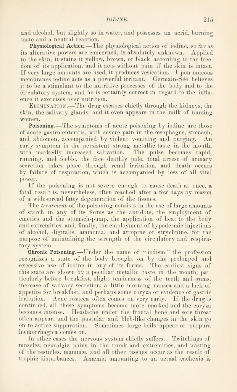 and alcohol, but slightly so in Avater, and possesses an acrid, burning taste anil a neutral reaction. Physiological Action.—The physiological action of iodine, so far as its alterative i)o\vers arc concerned, is absolutely unknown. Ai)plied to the skin, it stains it yellow, brown, or black according to the free- dom of its application, and it acts without pain if the skin is intact. If very large amounts are used, it produces vesication. Upon mucous membranes iodine acts as a powerful irritant. Germain-Sde believes it to be a stimulant to the nutritive processes of the body and to the circulatory system, and he is certainly correct in regard to the influ- ence it exercises over nutrition. Elimination.—The drug escapes chiefly through the kidneys, the skin, the salivary glands, and it even appears in the milk of nursing women. Poisoning.—The symptoms of acute poisoning by iodine are those of acute gastro-enteritis, with severe pain in the oesophagus, stomach, and abdomen, accompanied by violent vomiting and purging. An early sym])tom is the persistent strong metallic taste in the mouth, Avith markedly increased salivation. The pulse becomes rapid, running, and feeble, the face deathly pale, total arrest of urinary secretion takes place through renal irritation, and death occurs by failure of respiration, which is accompanied by loss of all vital power. If the poisoning is not severe enough to cause death at once, a fatal result is, nevertheless, often reached after a few days by reason of a widespread fatty degeneration of the tissues. The treatment of the poisoning consists in the use of large amounts of starch in any of its forms as the antidote, the employment of emetics and the stomach-pump, the application of heat to the body and extremities, and, finally, the employment of hypodermic injections of alcohol, digitalis, ammonia, and atropine or strychnine, for the purpose of maintaining the strength of the circulatory and respira- tory system. Clironic Poisoning.—Under the name of  iodism  the profession recognizes a state of the body brought on by the prolonged and excessive use of iodine in any of its forms. The earliest signs of this state are shown by a peculiar metallic taste in the mouth, par- ticularly before breakfast, slight tenderness of the teeth and gums, increase of salivary secretion, a little morning nausea and a lack of appetite for breakfast, and perhaps some coryza or evidence of gastric irritation. Acne rosacea often comes on very early. If the drug is continued, all these symptoms become more marked and the coryza becomes intense. Headache under the frontal bone and sore throat often appear, and the pustular and bleb-like changes in the skin go on to active suppuration. Sometimes large boils appear or purpura h?emorrhagica comes on. In other cases the nervous system chiefly suffers. Twitchings of muscles, neuralgic pains in the trunk and extremities, and wasting of the testicles, mammae, and all other tissues occur as the result of trophic disturbances. Anaemia amounting to an actual cachexia is