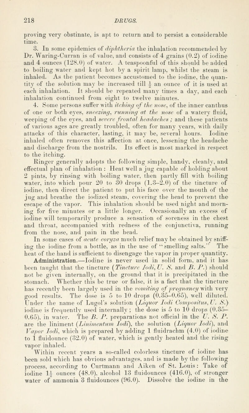 proving very obstinate, is apt to return and to persist a considerable time. 3. In some epidemics of diphtheria the inhalation recommended by Dr. Waring-Curran is of value, and consists of 4 grains (0.2) of iodine and 4 ounces (128.0) of water. A teaspoonful of this should be added to boiling water and kept hot by a spirit lamp, whilst the steam is inhaled. As the patient becomes accustomed to the iodine, the quan- tity of the solution may be increased till | an ounce of it is used at each inhalation. It should be repeated many times a day, and each inhalation continued from eight to twelve minutes. 4. Some persons suffer with itching of the nose, of the inner canthu& of one or both eyes, sneezing, running at the nose of a watery fluid, weeping of the eyes, and severe frontal headaches ; and these patients of various ages are greatly troubled, often for many years, with daily attacks of this character, lasting, it may be, several hours. Iodine inhaled often removes this affection at once, lessening the headache and discharge from the nostrils. Its effect is most marked in respect to the itching. Ringer generally adopts the folloAving simple, handy, cleanly, and effectual plan of inhalation : Heat well a jug capable of holding about 2 pints, by rinsing with boiling water, then partly fill Avith boiling water, into which pour 20 to 30 drops (1.3-2.0) of the tincture of iodine, then direct the patient to put his face over the mouth of the jug and breathe the iodized steam, covering the head to prevent the escape of the vapor. This inhalation should be used night and morn- ing for five minutes or a little longer. Occasionally an excess of iodine will temporarily produce a sensation of soreness in the chest and throat, accompanied with redness of the conjunctiva, running from the nose, and pain in the head. In some cases of acute coryza much relief may be obtained by sniff- ing the iodine from a bottle, as in the use of ''smelling salts. The heat of the hand is sufficient to disengage the vapor in proper quantity. Administration.—Iodine is never used in solid form, and it has been taught that the tincture {Tincture Iodi,U. S. and B. P.) should not be given internally, on the ground that it is precipitated in the stomach. Whether this be true or false, it is a fact that the tincture has recently been largely used in the vomiting of jiregna^icy V!\t\x very good results. The dose is 5 to 10 drops (0.35-0.65), well diluted. Under the name of Lugol's solution {Liquor lodi Compositus, U. S.} iodine is frequently used internally ; the dose is 5 to 10 drops (0.35- 0.65), in water. The B. P. preparations not official in the U. S. P. are the liniment {Linimentum lodi), the solution {Liquor Lodi), and Vapor Lodi, which is prepared by adding 1 fluidrachm (4.0) of iodine to 1 fluidounce (32.0) of Avater, Avhich is gently heated and the rising vapor inhaled. Within recent years a so-called colorless tincture of iodine has been sold which has obvious advantages, and is made by the following process, according to Curtmann and Aiken of St. Louis : Take of iodine 1| ounces (48.0). alcohol 13 fluidounces (416.0), of stronger water of ammonia 3 fluidounces (96.0). Dissolve the iodine in the